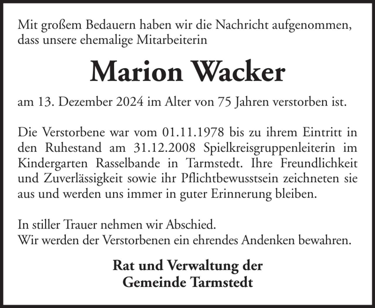 <p>Mit großem Bedauern haben wir die Nachricht aufgenommen,<br />dass unsere ehemalige Mitarbeiterin</p><p>Marion Wacker<br />am 13. Dezember 2024 im Alter von 75 Jahren verstorben ist.<br />Die Verstorbene war vom 01.11.1978 bis zu ihrem Eintritt in<br />den Ruhestand am 31.12.2008 Spielkreisgruppenleiterin im<br />Kindergarten Rasselbande in Tarmstedt. Ihre Freundlichkeit<br />und Zuverlässigkeit sowie ihr Pflichtbewusstsein zeichneten sie<br />aus und werden uns immer in guter Erinnerung bleiben.<br />In stiller Trauer nehmen wir Abschied.<br />Wir werden der Verstorbenen ein ehrendes Andenken bewahren.</p><p>Rat und Verwaltung der<br />Gemeinde Tarmstedt</p>