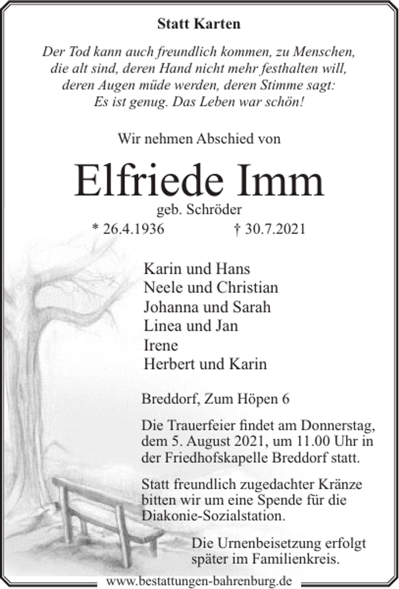 <p>Statt Karten<br />Der Tod kann auch freundlich kommen, zu Menschen,<br />die alt sind, deren Hand nicht mehr festhalten will,<br />deren Augen müde werden, deren Stimme sagt:<br />Es ist genug. Das Leben war schön!</p><p>Wir nehmen Abschied von</p><p>Elfriede Imm<br />geb. Schröder<br />* 26.4.1936<br />† 30.7.2021</p><p>Karin und Hans<br />Neele und Christian<br />Johanna und Sarah<br />Linea und Jan<br />Irene<br />Herbert und Karin<br />Breddorf, Zum Höpen 6<br />Die Trauerfeier findet am Donnerstag,<br />dem 5. August 2021, um 11.00 Uhr in<br />der Friedhofskapelle Breddorf statt.<br />Statt freundlich zugedachter Kränze<br />bitten wir um eine Spende für die<br />Diakonie-Sozialstation.<br />Die Urnenbeisetzung erfolgt<br />später im Familienkreis.<br />www.bestattungen-bahrenburg.de</p>