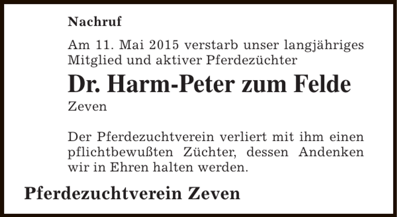 <p>Nachruf<br />Am 11. Mai 2015 verstarb unser langjähriges<br />Mitglied und aktiver Pferdezüchter</p><p>Dr. Harm-Peter zum Felde</p><p>Zeven</p><p>Der Pferdezuchtverein verliert mit ihm einen<br />pflichtbewußten Züchter, dessen Andenken<br />wir in Ehren halten werden.</p><p>Pferdezuchtverein Zeven</p>