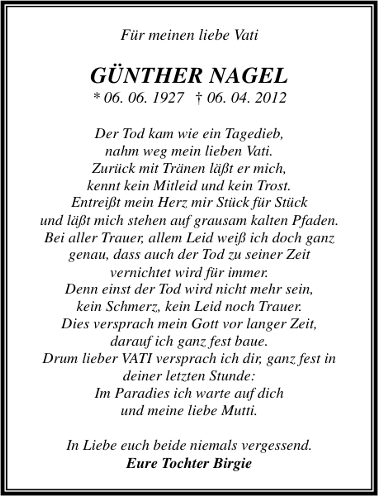 <p>Für meinen liebe Vati</p><p>GÜNTHER NAGEL<br />* 06. 06. 1927 † 06. 04. 2012</p><p>Der Tod kam wie ein Tagedieb,<br />nahm weg mein lieben Vati.<br />Zurück mit Tränen läßt er mich,<br />kennt kein Mitleid und kein Trost.<br />Entreißt mein Herz mir Stück für Stück<br />und läßt mich stehen auf grausam kalten Pfaden.<br />Bei aller Trauer, allem Leid weiß ich doch ganz<br />genau, dass auch der Tod zu seiner Zeit<br />vernichtet wird für immer.<br />Denn einst der Tod wird nicht mehr sein,<br />kein Schmerz, kein Leid noch Trauer.<br />Dies versprach mein Gott vor langer Zeit,<br />darauf ich ganz fest baue.<br />Drum lieber VATI versprach ich dir, ganz fest in<br />deiner letzten Stunde:<br />Im Paradies ich warte auf dich<br />und meine liebe Mutti.<br />In Liebe euch beide niemals vergessend.<br />Eure Tochter Birgie</p>