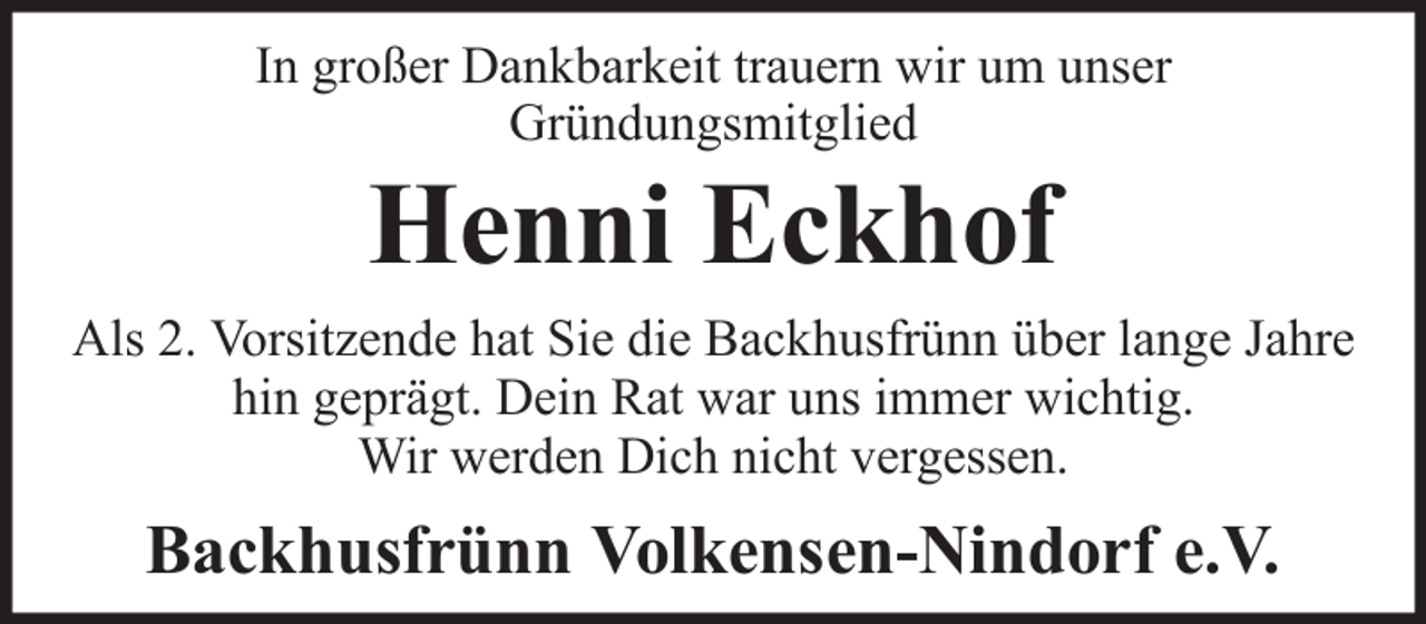 <p>In großer Dankbarkeit trauern wir um unser<br />Gründungsmitglied</p><p>Henni Eckhof<br />Als 2. Vorsitzende hat Sie die Backhusfrünn über lange Jahre<br />hin geprägt. Dein Rat war uns immer wichtig.<br />Wir werden Dich nicht vergessen.</p><p>Backhusfrünn Volkensen-Nindorf e.V.</p>