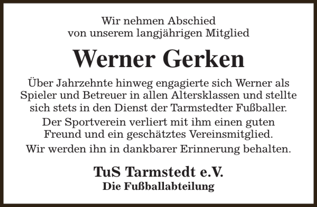 <p>Wir nehmen Abschied<br />von unserem langjährigen Mitglied</p><p>Werner Gerken<br />Über Jahrzehnte hinweg engagierte sich Werner als<br />Spieler und Betreuer in allen Altersklassen und stellte<br />sich stets in den Dienst der Tarmstedter Fußballer.<br />Der Sportverein verliert mit ihm einen guten<br />Freund und ein geschätztes Vereinsmitglied.<br />Wir werden ihn in dankbarer Erinnerung behalten.</p><p>TuS Tarmstedt e.V.<br />Die Fußballabteilung</p>