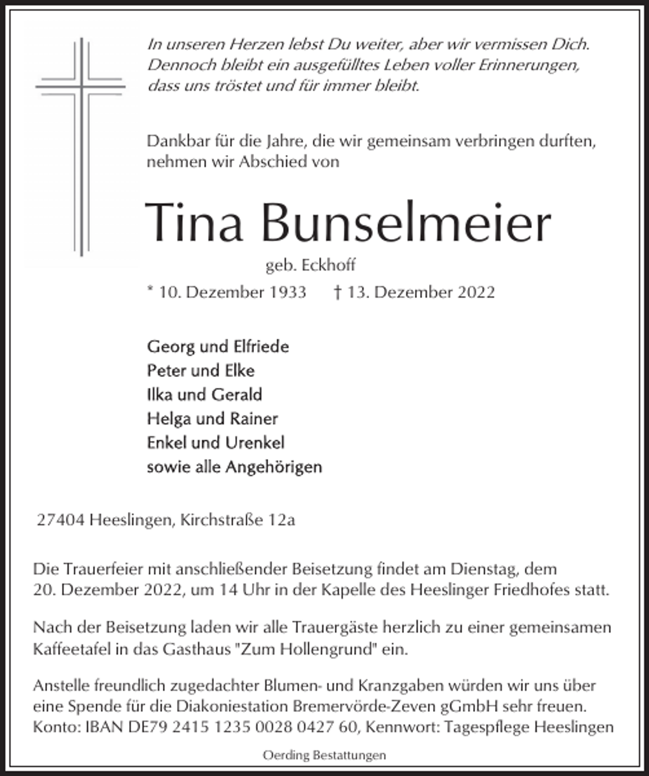 <p>In unseren Herzen lebst Du weiter, aber wir vermissen Dich.<br />Dennoch bleibt ein ausgefülltes Leben voller Erinnerungen,<br />dass uns tröstet und für immer bleibt.<br />Dankbar für die Jahre, die wir gemeinsam verbringen durften,<br />nehmen wir Abschied von</p><p>Tina Bunselmeier<br />geb. Eckhoff<br />* 10. Dezember 1933</p><p>† 13. Dezember 2027404 Heeslingen, Kirchstraße 12a<br />Die Trauerfeier mit anschließender Beisetzung findet am Dienstag, dem<br />20. Dezember 2022, um 14 Uhr in der Kapelle des Heeslinger Friedhofes statt.<br />Nach der Beisetzung laden wir alle Trauergäste herzlich zu einer gemeinsamen<br />Kaffeetafel in das Gasthaus "Zum Hollengrund" ein.<br />Anstelle freundlich zugedachter Blumen- und Kranzgaben würden wir uns über<br />eine Spende für die Diakoniestation Bremervörde-Zeven gGmbH sehr freuen.<br />Konto: IBAN DE79 2415 1235 0028 0427 60, Kennwort: Tagespflege Heeslingen<br />Oerding Bestattungen</p>