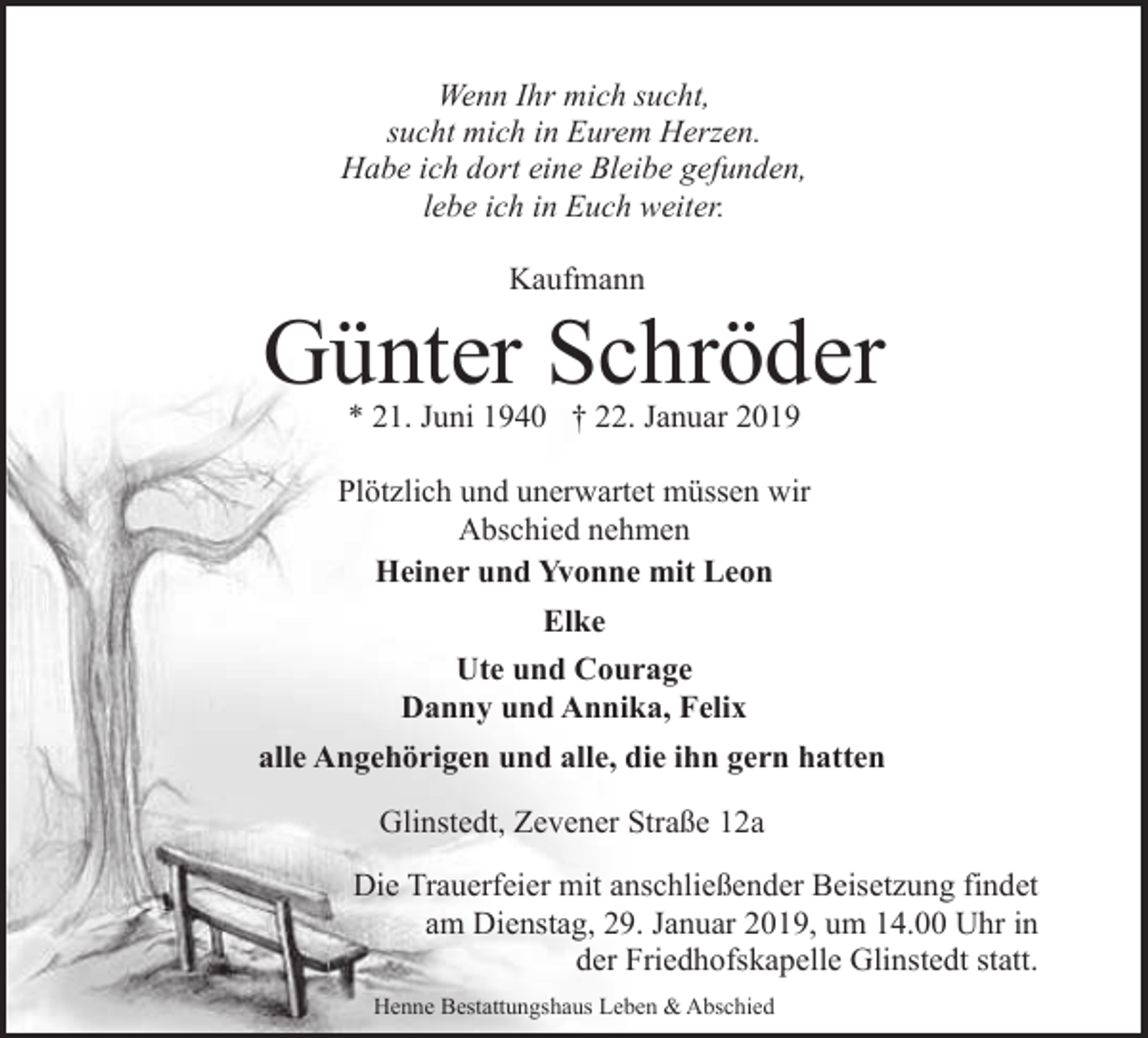 <p>Wenn Ihr mich sucht,<br />sucht mich in Eurem Herzen.<br />Habe ich dort eine Bleibe gefunden,<br />lebe ich in Euch weiter.<br />Kaufmann</p><p>Günter Schröder<br />* 21. Juni 1940 † 22. Januar 2019</p><p>Plötzlich und unerwartet müssen wir<br />Abschied nehmen<br />Heiner und Yvonne mit Leon<br />Elke<br />Ute und Courage<br />Danny und Annika, Felix<br />alle Angehörigen und alle, die ihn gern hatten<br />Glinstedt, Zevener Straße 12a<br />Die Trauerfeier mit anschließender Beisetzung findet<br />am Dienstag, 29. Januar 2019, um 14.00 Uhr in<br />der Friedhofskapelle Glinstedt statt.<br />Henne Bestattungshaus Leben &amp; Abschied</p>