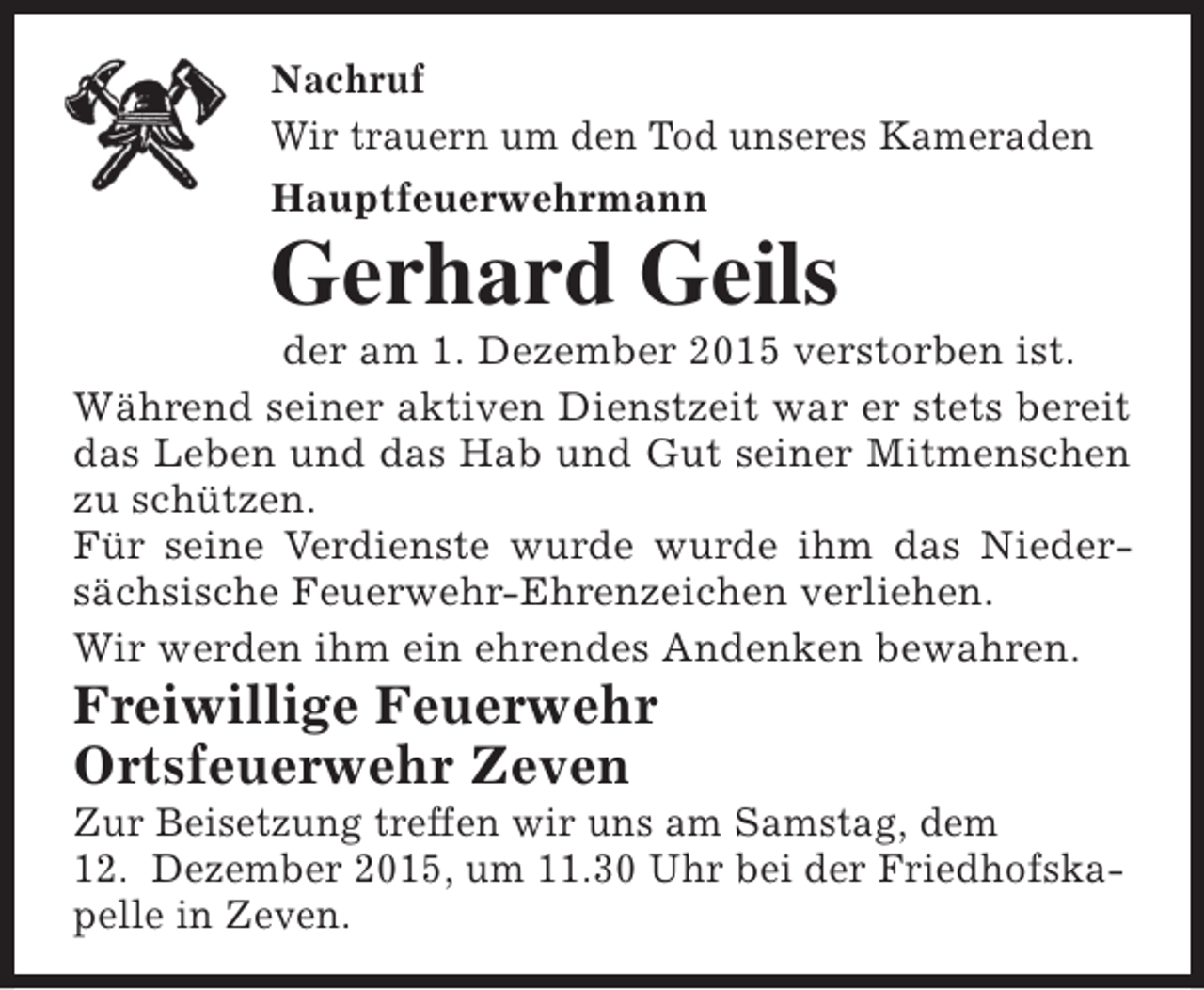 <p>Nachruf<br />Wir trauern um den Tod unseres Kameraden<br />Hauptfeuerwehrmann</p><p>Gerhard Geils</p><p>der am 1. Dezember 2015 verstorben ist.<br />Während seiner aktiven Dienstzeit war er stets bereit<br />das Leben und das Hab und Gut seiner Mitmenschen<br />zu schützen.<br />Für seine Verdienste wurde wurde ihm das Niedersächsische Feuerwehr-Ehrenzeichen verliehen.<br />Wir werden ihm ein ehrendes Andenken bewahren.</p><p>Freiwillige Feuerwehr<br />Ortsfeuerwehr Zeven</p><p>Zur Beisetzung treffen wir uns am Samstag, dem<br />12. Dezember 2015, um 11.30 Uhr bei der Friedhofskapelle in Zeven.</p>