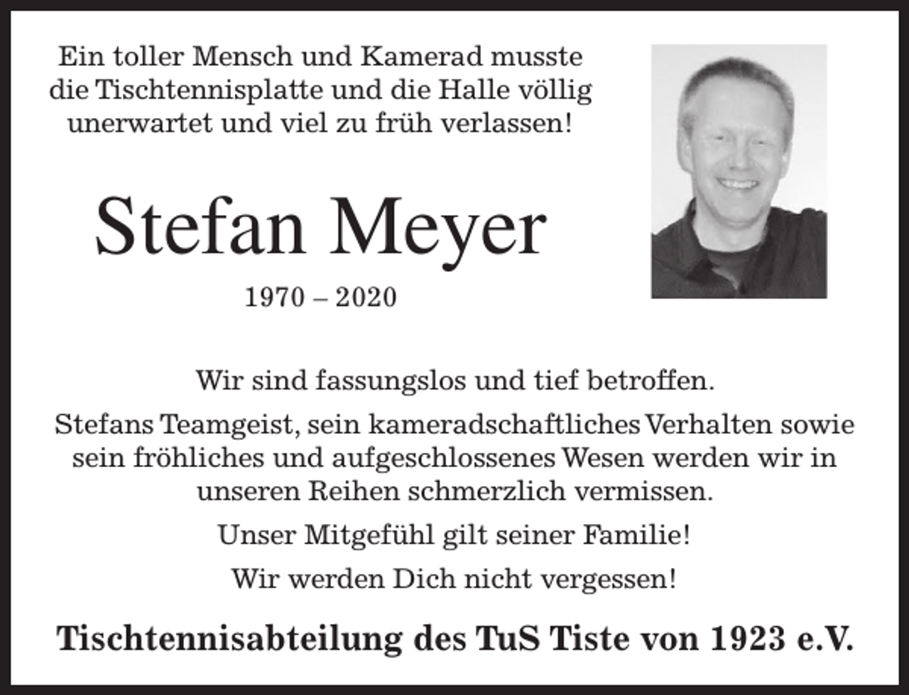 <p>Ein toller Mensch und Kamerad musste<br />die Tischtennisplatte und die Halle völlig<br />unerwartet und viel zu früh verlassen!</p><p>Stefan Meyer<br />1970 – 2020</p><p>Wir sind fassungslos und tief betroffen.<br />Stefans Teamgeist, sein kameradschaftliches Verhalten sowie<br />sein fröhliches und aufgeschlossenes Wesen werden wir in<br />unseren Reihen schmerzlich vermissen.<br />Unser Mitgefühl gilt seiner Familie!<br />Wir werden Dich nicht vergessen!</p><p>Tischtennisabteilung des TuS Tiste von 1923 e.V.</p>