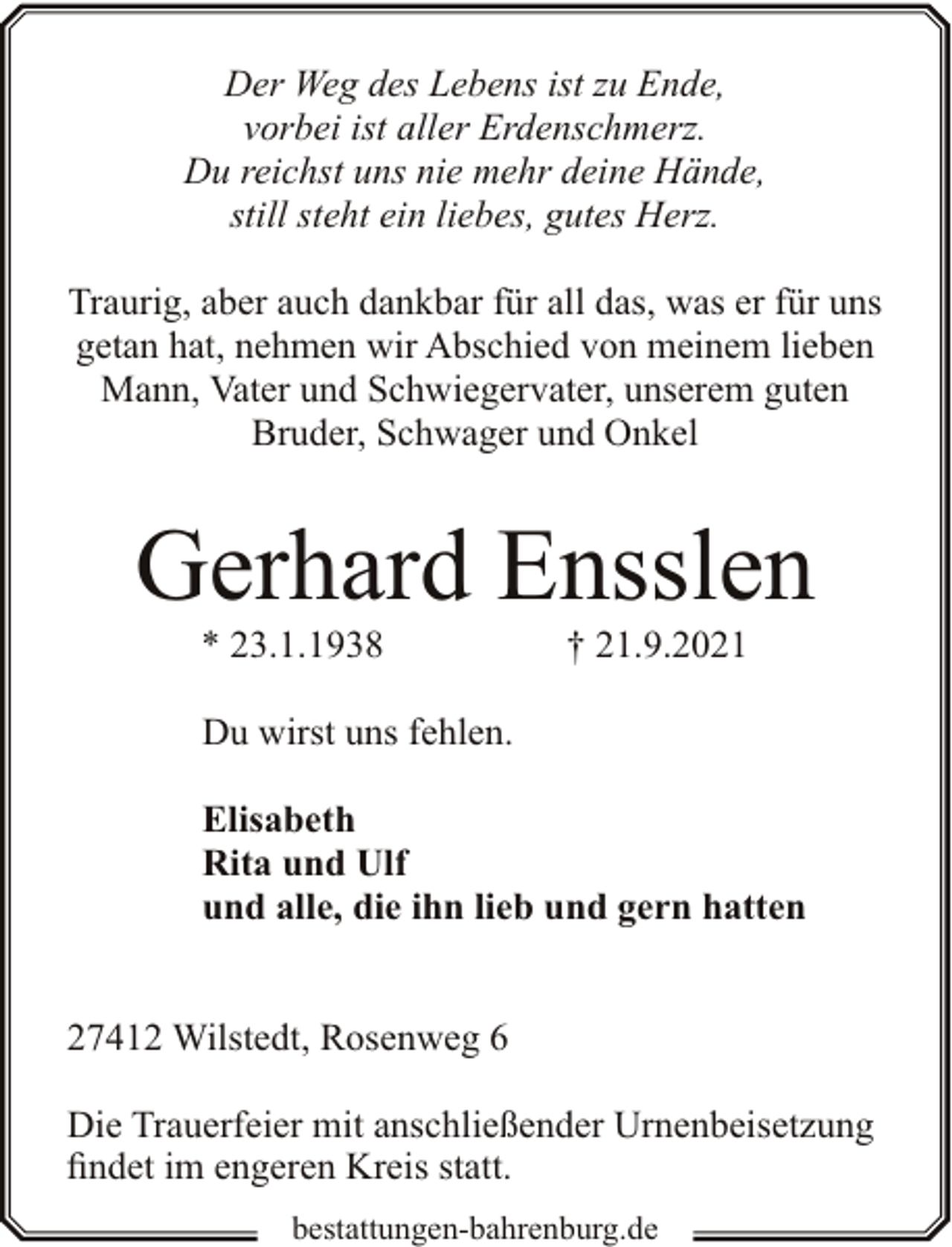 <p>Der Weg des Lebens ist zu Ende,<br />vorbei ist aller Erdenschmerz.<br />Du reichst uns nie mehr deine Hände,<br />still steht ein liebes, gutes Herz.<br />Traurig, aber auch dankbar für all das, was er für uns<br />getan hat, nehmen wir Abschied von meinem lieben<br />Mann, Vater und Schwiegervater, unserem guten<br />Bruder, Schwager und Onkel</p><p>Gerhard Ensslen<br />* 23.1.1938</p><p>† 21.9.2021</p><p>Du wirst uns fehlen.<br />Elisabeth<br />Rita und Ulf<br />und alle, die ihn lieb und gern hatten<br />27412 Wilstedt, Rosenweg 6<br />Die Trauerfeier mit anschließender Urnenbeisetzung<br />findet im engeren Kreis statt.<br />bestattungen-bahrenburg.de</p>