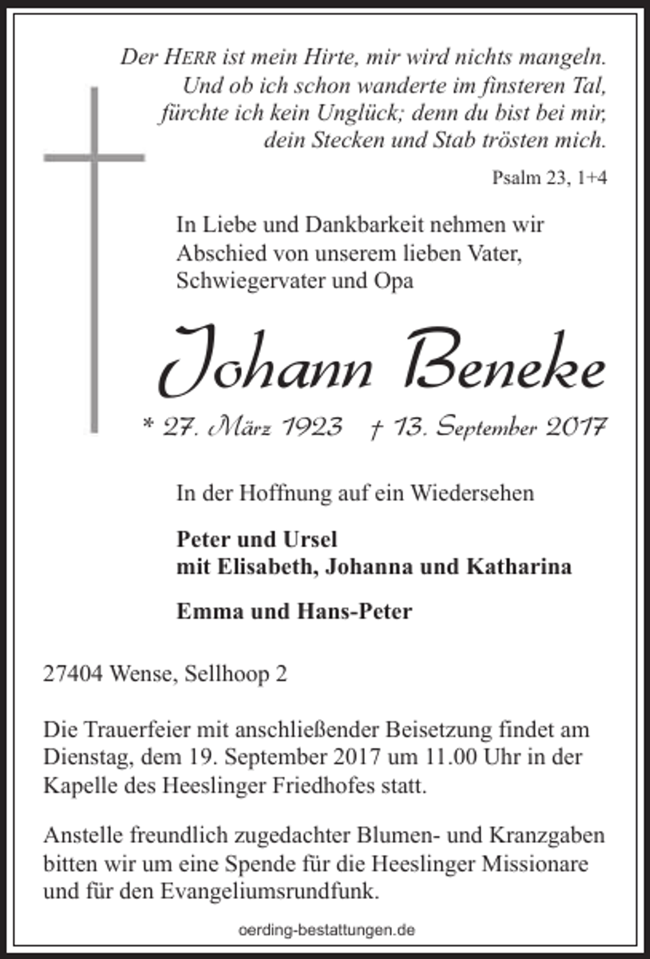 <p>Der HERR ist mein Hirte, mir wird nichts mangeln.<br />Und ob ich schon wanderte im finsteren Tal,<br />fürchte ich kein Unglück; denn du bist bei mir,<br />dein Stecken und Stab trösten mich.<br />Psalm 23, 1+4</p><p>In Liebe und Dankbarkeit nehmen wir<br />Abschied von unserem lieben Vater,<br />Schwiegervater und Opa</p><p>Johann Beneke</p><p>* 27. März 1923 † 13. September 2017<br />In der Hoffnung auf ein Wiedersehen<br />Peter und Ursel<br />mit Elisabeth, Johanna und Katharina<br />Emma und Hans-Peter<br />27404 Wense, Sellhoop 2<br />Die Trauerfeier mit anschließender Beisetzung findet am<br />Dienstag, dem 19. September 2017 um 11.00 Uhr in der<br />Kapelle des Heeslinger Friedhofes statt.<br />Anstelle freundlich zugedachter Blumen- und Kranzgaben<br />bitten wir um eine Spende für die Heeslinger Missionare<br />und für den Evangeliumsrundfunk.<br />oerding-bestattungen.de</p>