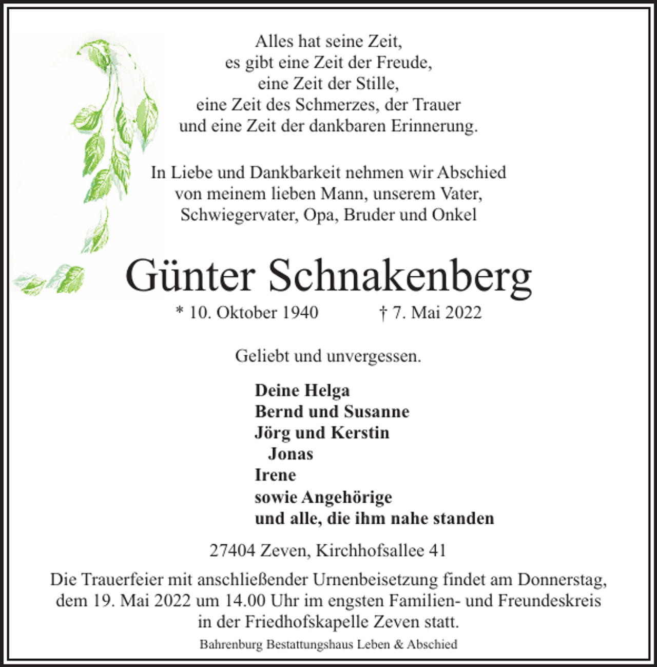 <p>Alles hat seine Zeit,<br />es gibt eine Zeit der Freude,<br />eine Zeit der Stille,<br />eine Zeit des Schmerzes, der Trauer<br />und eine Zeit der dankbaren Erinnerung.<br />In Liebe und Dankbarkeit nehmen wir Abschied<br />von meinem lieben Mann, unserem Vater,<br />Schwiegervater, Opa, Bruder und Onkel</p><p>Günter Schnakenberg<br />* 10. Oktober 1940</p><p>† 7. Mai 2022</p><p>Geliebt und unvergessen.<br />Deine Helga<br />Bernd und Susanne<br />Jörg und Kerstin<br />Jonas<br />Irene<br />sowie Angehörige<br />und alle, die ihm nahe standen<br />27404 Zeven, Kirchhofsallee 41<br />Die Trauerfeier mit anschließender Urnenbeisetzung findet am Donnerstag,<br />dem 19. Mai 2022 um 14.00 Uhr im engsten Familien- und Freundeskreis<br />in der Friedhofskapelle Zeven statt.<br />Bahrenburg Bestattungshaus Leben &amp; Abschied</p>