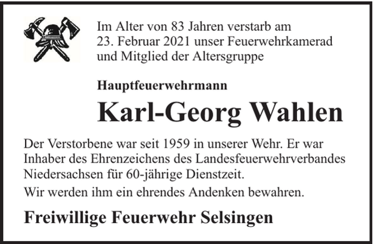<p>Im Alter von 83 Jahren verstarb am<br />23. Februar 2021 unser Feuerwehrkamerad<br />und Mitglied der Altersgruppe<br />Hauptfeuerwehrmann</p><p>Karl-Georg Wahlen</p><p>Der Verstorbene war seit 1959 in unserer Wehr. Er war<br />Inhaber des Ehrenzeichens des Landesfeuerwehrverbandes<br />Niedersachsen für 60-jährige Dienstzeit.<br />Wir werden ihm ein ehrendes Andenken bewahren.</p><p>Freiwillige Feuerwehr Selsingen</p>