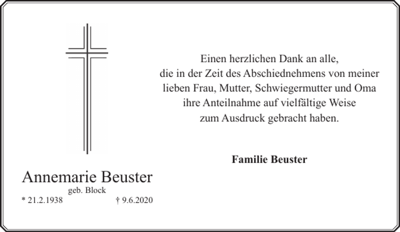 <p>Einen herzlichen Dank an alle,<br />die in der Zeit des Abschiednehmens von meiner<br />lieben Frau, Mutter, Schwiegermutter und Oma<br />ihre Anteilnahme auf vielfältige Weise<br />zum Ausdruck gebracht haben.</p><p>Annemarie Beuster<br />* 21.2.1938</p><p>geb. Block</p><p>† 9.6.2020</p><p>Familie Beuster</p>