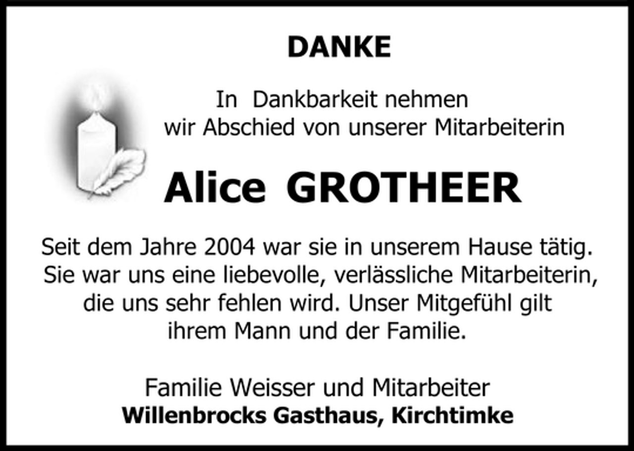 <p>DANKE<br />In Dankbarkeit nehmen wir Abschied von unserer Mitarbeiterin</p><p>Alice GROTHEER<br />Seit dem Jahre 2004 war sie in unserem Hause tätig. Sie war uns eine liebevolle, verlässliche Mitarbeiterin, die uns sehr fehlen wird. Unser Mitgefühl gilt ihrem Mann und der Familie.<br />Willenbrocks Gasthaus, Kirchtimke</p><p>Familie Weisser und Mitarbeiter</p>
