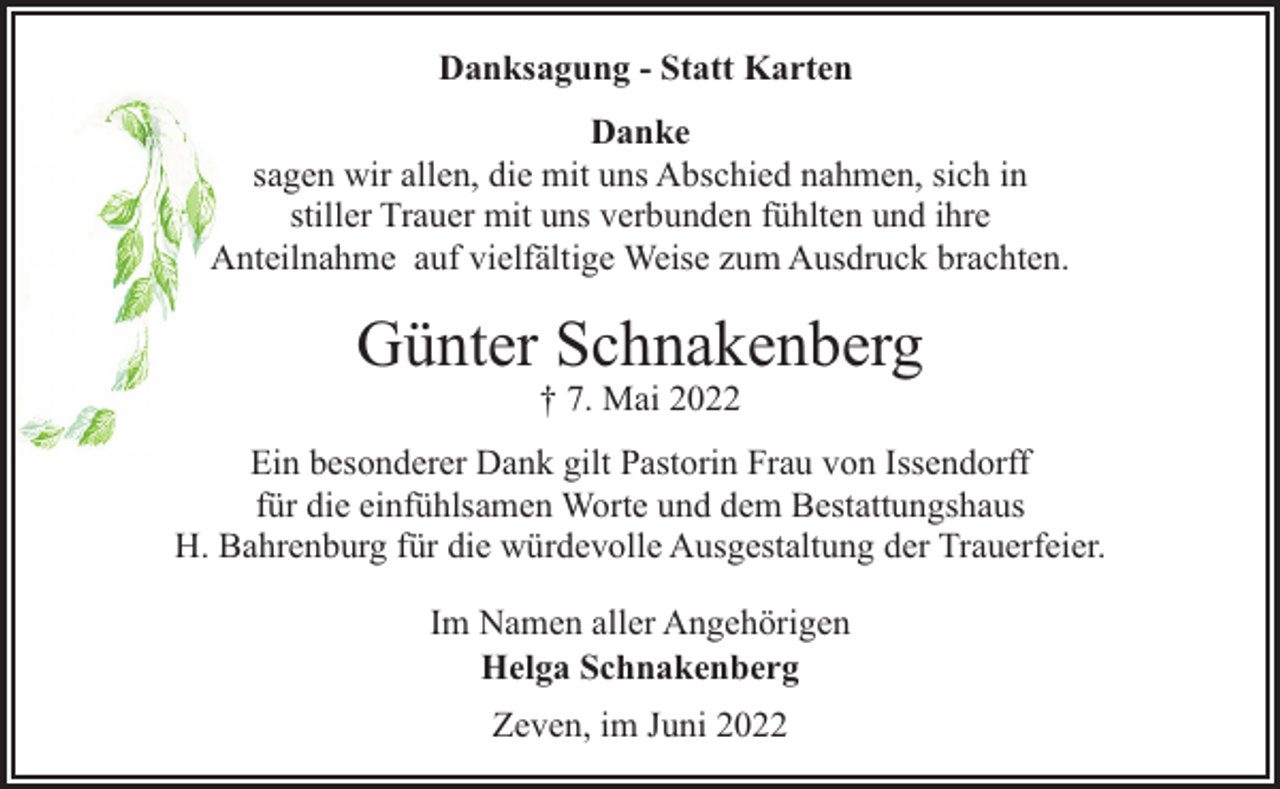 <p>Danksagung - Statt Karten<br />Danke<br />sagen wir allen, die mit uns Abschied nahmen, sich in<br />stiller Trauer mit uns verbunden fühlten und ihre<br />Anteilnahme auf vielfältige Weise zum Ausdruck brachten.</p><p>Günter Schnakenberg<br />† 7. Mai 2022</p><p>Ein besonderer Dank gilt Pastorin Frau von Issendorff<br />für die einfühlsamen Worte und dem Bestattungshaus<br />H. Bahrenburg für die würdevolle Ausgestaltung der Trauerfeier.<br />Im Namen aller Angehörigen<br />Helga Schnakenberg<br />Zeven, im Juni 2022</p>