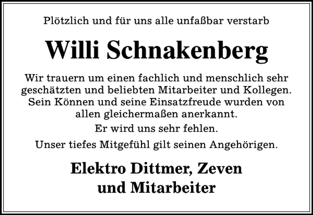 <p>Plötzlich und für uns alle unfaßbar verstarb</p><p>Willi Schnakenberg<br />Wir trauern um einen fachlich und menschlich sehr<br />geschätzten und beliebten Mitarbeiter und Kollegen.<br />Sein Können und seine Einsatzfreude wurden von<br />allen gleichermaßen anerkannt.<br />Er wird uns sehr fehlen.<br />Unser tiefes Mitgefühl gilt seinen Angehörigen.</p><p>Elektro Dittmer, Zeven<br />und Mitarbeiter</p>