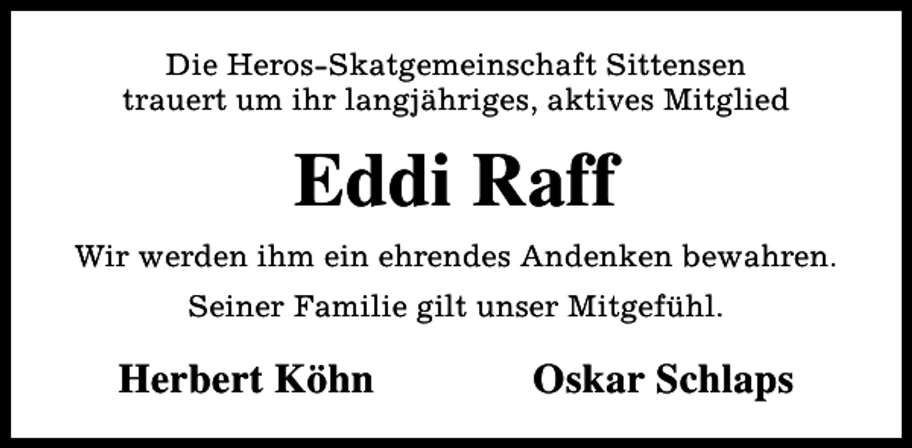 <p>Die Heros-Skatgemeinschaft Sittensen<br />trauert um ihr langjähriges, aktives Mitglied</p><p>Eddi Raff<br />Wir werden ihm ein ehrendes Andenken bewahren.<br />Seiner Familie gilt unser Mitgefühl.</p><p>Herbert Köhn</p><p>Oskar Schlaps</p>