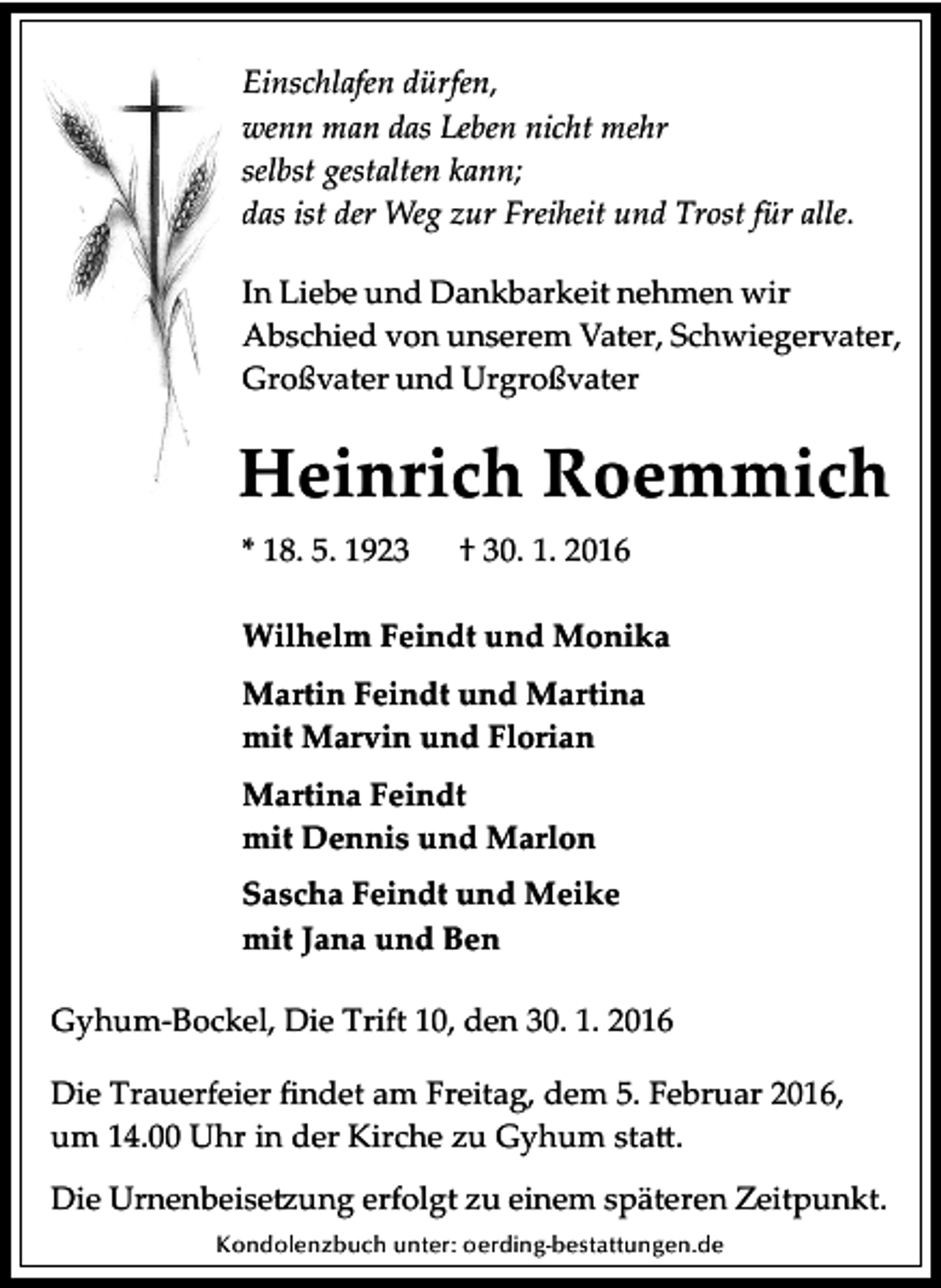 <p>Einschlafen dürfen,<br />wenn man das Leben nicht mehr<br />selbst gestalten kann;<br />das ist der Weg zur Freiheit und Trost für alle.<br />In Liebe und Dankbarkeit nehmen wir<br />Abschied von unserem Vater, Schwiegervater,<br />Großvater und Urgroßvater</p><p>Heinrich Roemmich<br />* 18. 5. 1923</p><p>† 30. 1. 2016</p><p>Wilhelm Feindt und Monika<br />Martin Feindt und Martina<br />mit Marvin und Florian<br />Martina Feindt<br />mit Dennis und Marlon<br />Sascha Feindt und Meike<br />mit Jana und Ben<br />Gyhum­Bockel, Die Trift 10, den 30. 1. 2016<br />Die Trauerfeier ﬁndet am Freitag, dem 5. Februar 2016,<br />um 14.00 Uhr in der Kirche zu Gyhum sta�.<br />Die Urnenbeise�ung erfolgt zu einem späteren Zeitpunkt.<br />Kondolenzbuch unter: oerding-bestattungen.de</p>
