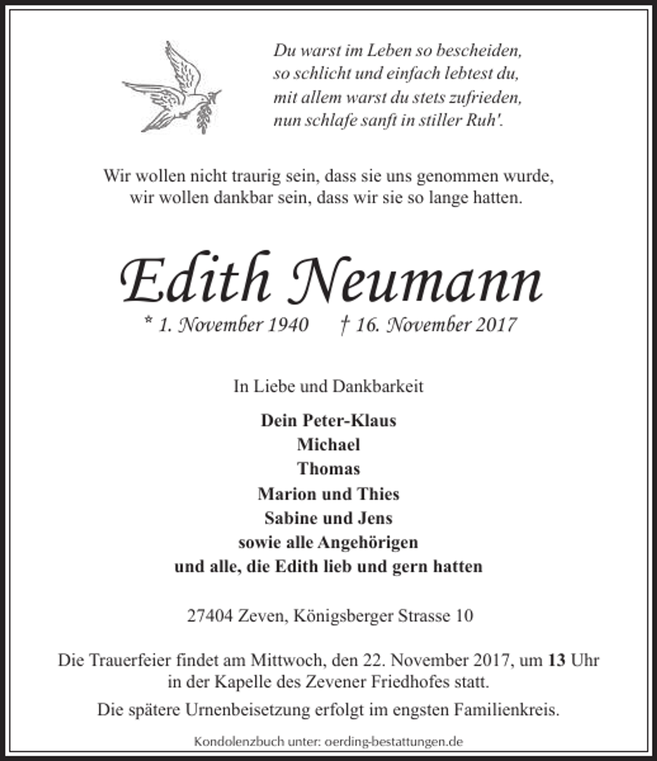 <p>Du warst im Leben so bescheiden,<br />so schlicht und einfach lebtest du,<br />mit allem warst du stets zufrieden,<br />nun schlafe sanft in stiller Ruh'.<br />Wir wollen nicht traurig sein, dass sie uns genommen wurde,<br />wir wollen dankbar sein, dass wir sie so lange hatten.</p><p>Edith Neumann<br />* 1. November 1940</p><p>† 16. November 2017</p><p>In Liebe und Dankbarkeit<br />Dein Peter-Klaus<br />Michael<br />Thomas<br />Marion und Thies<br />Sabine und Jens<br />sowie alle Angehörigen<br />und alle, die Edith lieb und gern hatten<br />27404 Zeven, Königsberger Strasse 10<br />Die Trauerfeier findet am Mittwoch, den 22. November 2017, um 13 Uhr<br />in der Kapelle des Zevener Friedhofes statt.<br />Die spätere Urnenbeisetzung erfolgt im engsten Familienkreis.<br />Kondolenzbuch unter: oerding-bestattungen.de</p>