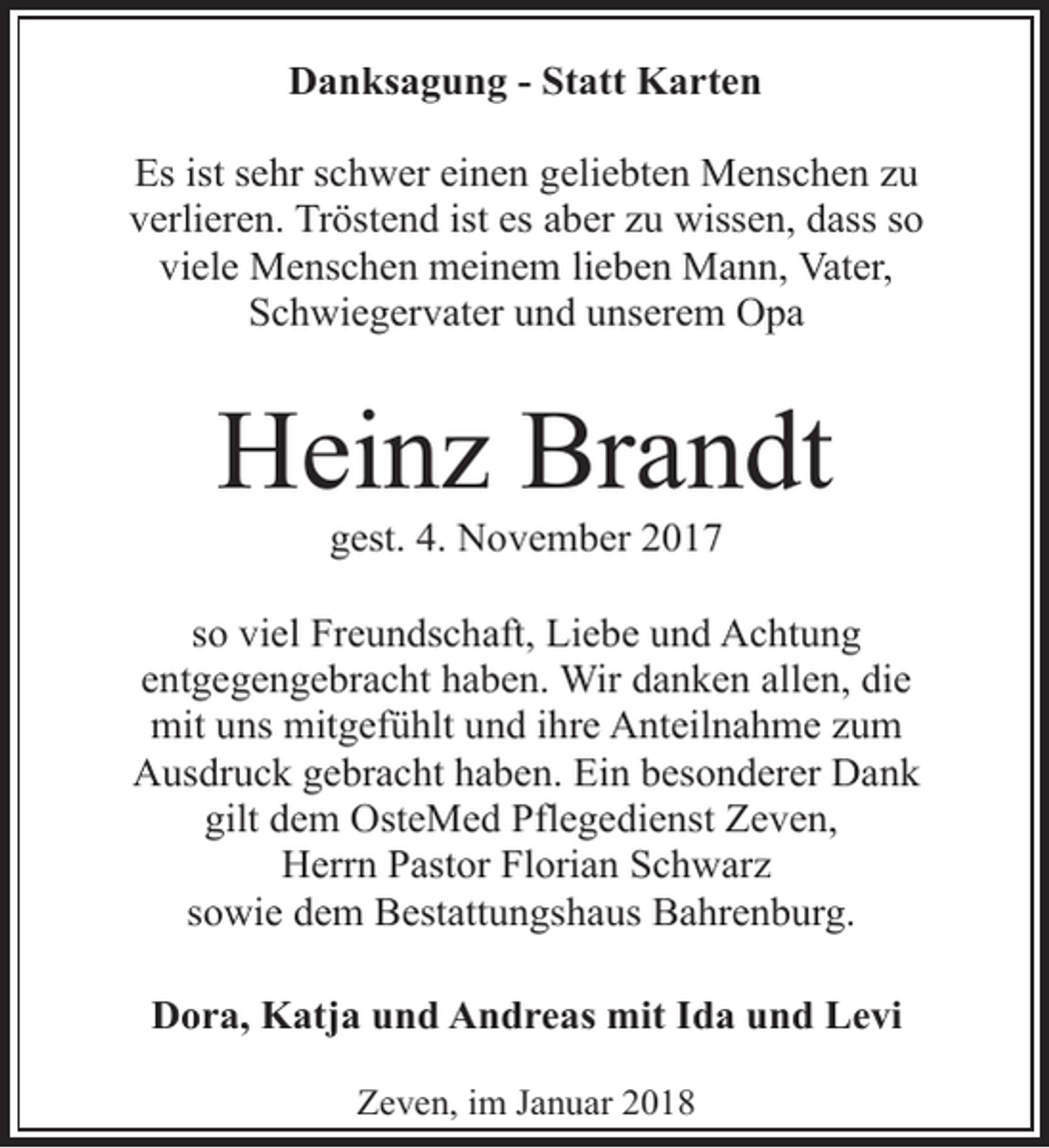 <p>Danksagung - Statt Karten<br />Es ist sehr schwer einen geliebten Menschen zu<br />verlieren. Tröstend ist es aber zu wissen, dass so<br />viele Menschen meinem lieben Mann, Vater,<br />Schwiegervater und unserem Opa</p><p>Heinz Brandt<br />gest. 4. November 2017</p><p>so viel Freundschaft, Liebe und Achtung<br />entgegengebracht haben. Wir danken allen, die<br />mit uns mitgefühlt und ihre Anteilnahme zum<br />Ausdruck gebracht haben. Ein besonderer Dank<br />gilt dem OsteMed Pflegedienst Zeven,<br />Herrn Pastor Florian Schwarz<br />sowie dem Bestattungshaus Bahrenburg.<br />Dora, Katja und Andreas mit Ida und Levi<br />Zeven, im Januar 2018</p>
