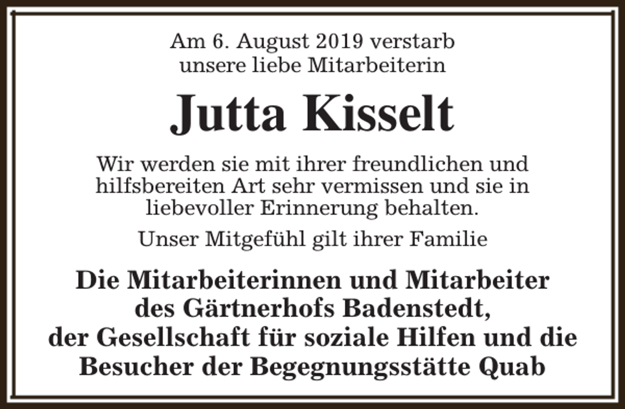 <p>Am 6. August 2019 verstarb<br />unsere liebe Mitarbeiterin</p><p>Jutta Kisselt</p><p>Wir werden sie mit ihrer freundlichen und<br />hilfsbereiten Art sehr vermissen und sie in<br />liebevoller Erinnerung behalten.<br />Unser Mitgefühl gilt ihrer Familie</p><p>Die Mitarbeiterinnen und Mitarbeiter<br />des Gärtnerhofs Badenstedt,<br />der Gesellschaft für soziale Hilfen und die<br />Besucher der Begegnungsstätte Quab</p>