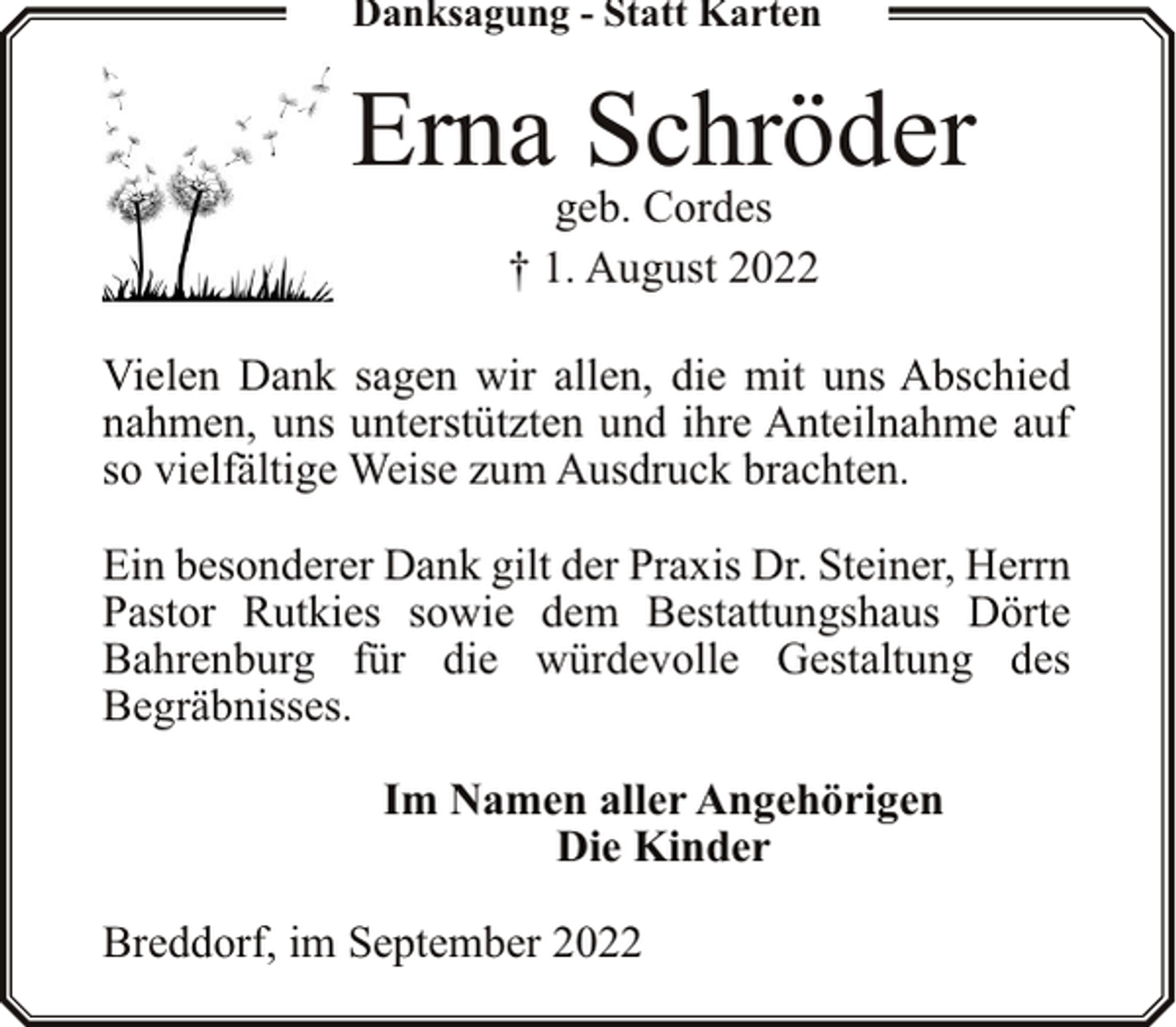 <p>Danksagung - Statt Karten</p><p>Erna Schröder<br />geb. Cordes<br />† 1. August 2022</p><p>Vielen Dank sagen wir allen, die mit uns Abschied<br />nahmen, uns unterstützten und ihre Anteilnahme auf<br />so vielfältige Weise zum Ausdruck brachten.<br />Ein besonderer Dank gilt der Praxis Dr. Steiner, Herrn<br />Pastor Rutkies sowie dem Bestattungshaus Dörte<br />Bahrenburg für die würdevolle Gestaltung des<br />Begräbnisses.<br />Im Namen aller Angehörigen<br />Die Kinder<br />Breddorf, im September 2022</p>