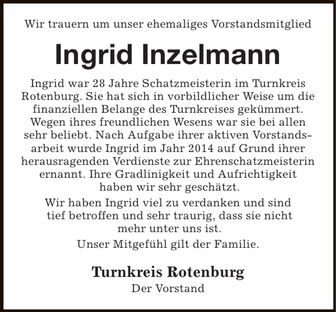<p>Wir trauern um unser ehemaliges Vorstandsmitglied</p><p>Ingrid Inzelmann<br />Ingrid war 28 Jahre Schatzmeisterin im Turnkreis<br />Rotenburg. Sie hat sich in vorbildlicher Weise um die<br />finanziellen Belange des Turnkreises gekümmert.<br />Wegen ihres freundlichen Wesens war sie bei allen<br />sehr beliebt. Nach Aufgabe ihrer aktiven Vorstandsarbeit wurde Ingrid im Jahr 2014 auf Grund ihrer<br />herausragenden Verdienste zur Ehrenschatzmeisterin<br />ernannt. Ihre Gradlinigkeit und Aufrichtigkeit<br />haben wir sehr geschätzt.<br />Wir haben Ingrid viel zu verdanken und sind<br />tief betroffen und sehr traurig, dass sie nicht<br />mehr unter uns ist.<br />Unser Mitgefühl gilt der Familie.</p><p>Turnkreis Rotenburg<br />Der Vorstand</p>
