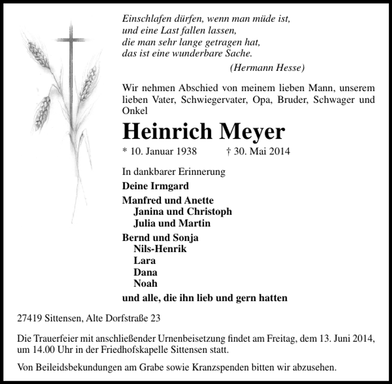 <p>Einschlafen dürfen, wenn man müde ist,<br />und eine Last fallen lassen,<br />die man sehr lange getragen hat,<br />das ist eine wunderbare Sache.<br />(Hermann Hesse)<br />Wir nehmen Abschied von meinem lieben Mann, unserem<br />lieben Vater, Schwiegervater, Opa, Bruder, Schwager und<br />Onkel</p><p>Heinrich Meyer<br />* 10. Januar 1938</p><p>† 30. Mai 2014</p><p>In dankbarer Erinnerung<br />Deine Irmgard<br />Manfred und Anette<br />Janina und Christoph<br />Julia und Martin<br />Bernd und Sonja<br />Nils-Henrik<br />Lara<br />Dana<br />Noah<br />und alle, die ihn lieb und gern hatten<br />27419 Sittensen, Alte Dorfstraße 23<br />Die Trauerfeier mit anschließender Urnenbeisetzung findet am Freitag, dem 13. Juni 2014,<br />um 14.00 Uhr in der Friedhofskapelle Sittensen statt.<br />Von Beileidsbekundungen am Grabe sowie Kranzspenden bitten wir abzusehen.</p>