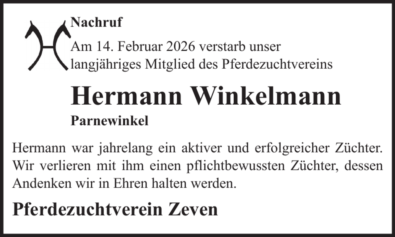 <p>Nachruf<br />Am 14. Februar 2026 verstarb unser<br />langjähriges Mitglied des Pferdezuchtvereins</p>
<p>Hermann Winkelmann<br />Parnewinkel<br />Hermann war jahrelang ein aktiver und erfolgreicher Züchter.<br />Wir verlieren mit ihm einen pflichtbewussten Züchter, dessen<br />Andenken wir in Ehren halten werden.</p>
<p>Pferdezuchtverein Zeven</p>