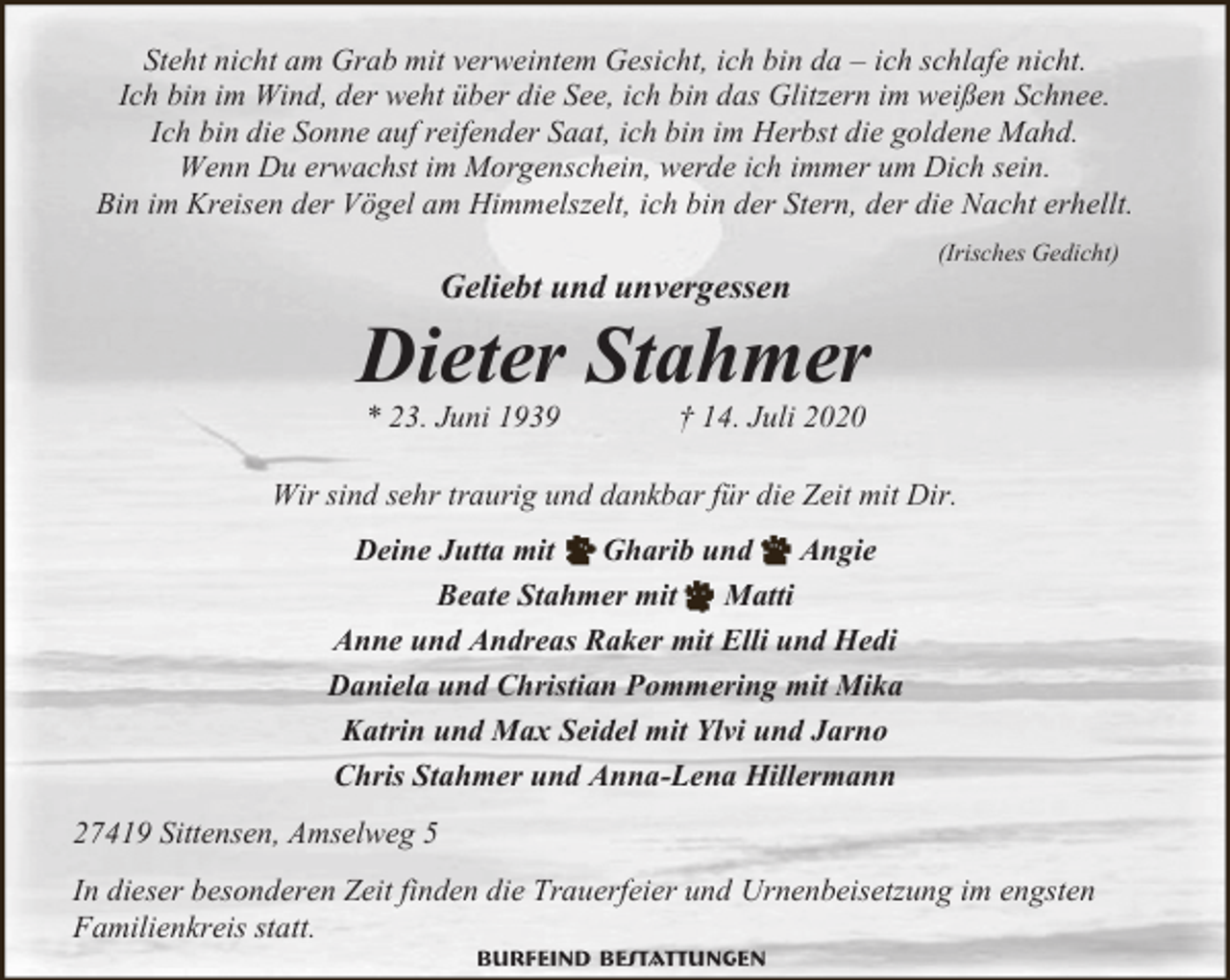 <p>Steht nicht am Grab mit verweintem Gesicht, ich bin da – ich schlafe nicht.<br />Ich bin im Wind, der weht über die See, ich bin das Glitzern im weißen Schnee.<br />Ich bin die Sonne auf reifender Saat, ich bin im Herbst die goldene Mahd.<br />Wenn Du erwachst im Morgenschein, werde ich immer um Dich sein.<br />Bin im Kreisen der Vögel am Himmelszelt, ich bin der Stern, der die Nacht erhellt.</p><p>Geliebt und unvergessen</p><p>(Irisches Gedicht)</p><p>Dieter Stahmer<br />* 23. Juni 1939</p><p>† 14. Juli 2020</p><p>Wir sind sehr traurig und dankbar für die Zeit mit Dir.<br />Deine Jutta mit<br />Gharib und<br />Angie<br />Beate Stahmer mit<br />Matti<br />Anne und Andreas Raker mit Elli und Hedi<br />Daniela und Christian Pommering mit Mika<br />Katrin und Max Seidel mit Ylvi und Jarno<br />Chris Stahmer und Anna-Lena Hillermann<br />27419 Sittensen, Amselweg 5<br />In dieser besonderen Zeit finden die Trauerfeier und Urnenbeisetzung im engsten<br />Familienkreis statt.<br />Burfeind Bestattungen</p>
