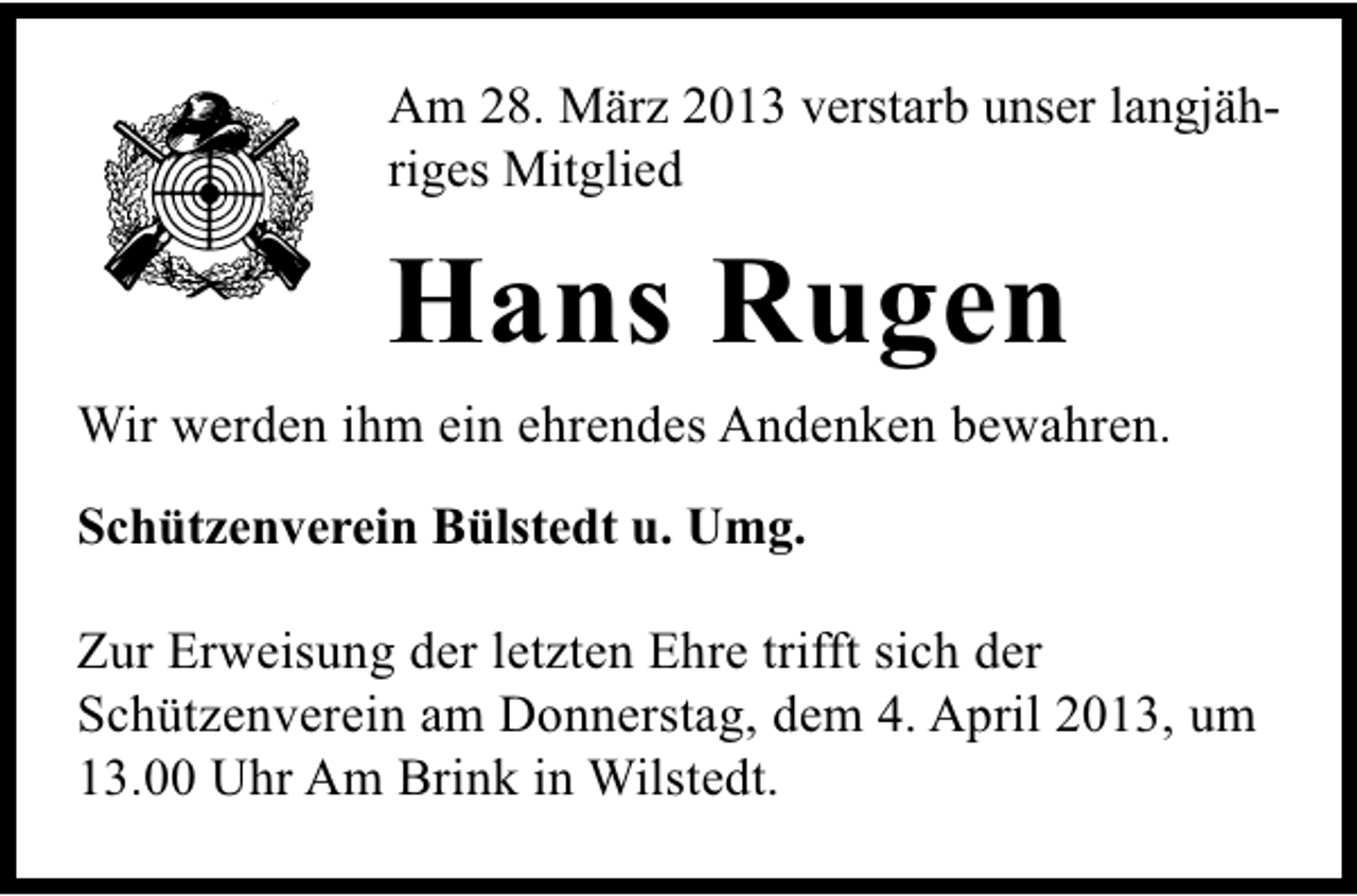 <p>Am 28. März 2013 verstarb unser langjähriges Mitglied</p><p>Hans Rugen<br />Wir werden ihm ein ehrendes Andenken bewahren.<br />Schützenverein Bülstedt u. Umg.<br />Zur Erweisung der letzten Ehre trifft sich der<br />Schützenverein am Donnerstag, dem 4. April 2013, um<br />13.00 Uhr Am Brink in Wilstedt.</p>