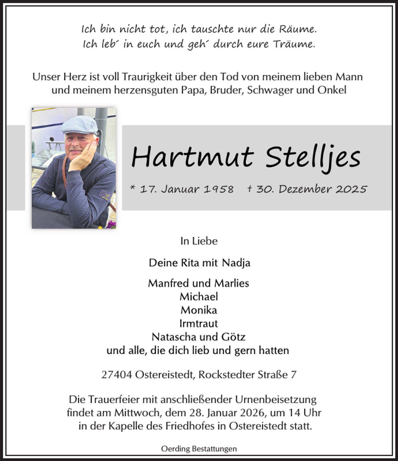 <p>Ich bin nicht tot, ich tauschte nur die Räume.<br />Ich leb´ in euch und geh´ durch eure Träume.</p><p>Unser Herz ist voll Traurigkeit über den Tod von meinem lieben Mann<br />und meinem herzensguten Papa, Bruder, Schwager und Onkel</p><p>Hartmut Stelljes<br />* 17. Januar 1958</p><p>† 30. Dezember 2025</p><p>In Liebe</p><p>27404 Ostereistedt, Rockstedter Straße 7<br />Die Trauerfeier mit anschließender Urnenbeisetzung<br />findet am Mittwoch, dem 28. Januar 2026, um 14 Uhr<br />in der Kapelle des Friedhofes in Ostereistedt statt.<br />Oerding Bestattungen</p>