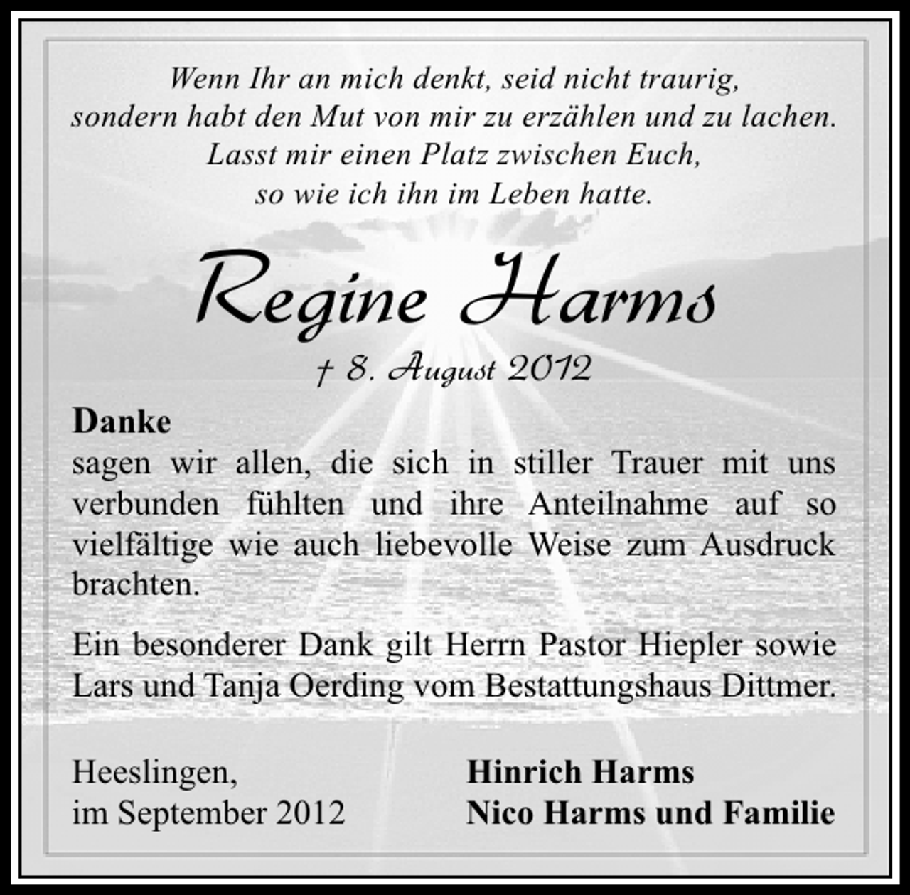 <p>Wenn Ihr an mich denkt, seid nicht traurig,<br />sondern habt den Mut von mir zu erzählen und zu lachen.<br />Lasst mir einen Platz zwischen Euch,<br />so wie ich ihn im Leben hatte.</p><p>Regine Harms<br />† 8. August 2012</p><p>Danke</p><p>sagen wir allen, die sich in stiller Trauer mit uns<br />verbunden fühlten und ihre Anteilnahme auf so<br />vielfältige wie auch liebevolle Weise zum Ausdruck<br />brachten.<br />Ein besonderer Dank gilt Herrn Pastor Hiepler sowie<br />Lars und Tanja Oerding vom Bestattungshaus Dittmer.<br />Heeslingen,<br />im September 2012</p><p>Hinrich Harms<br />Nico Harms und Familie</p>