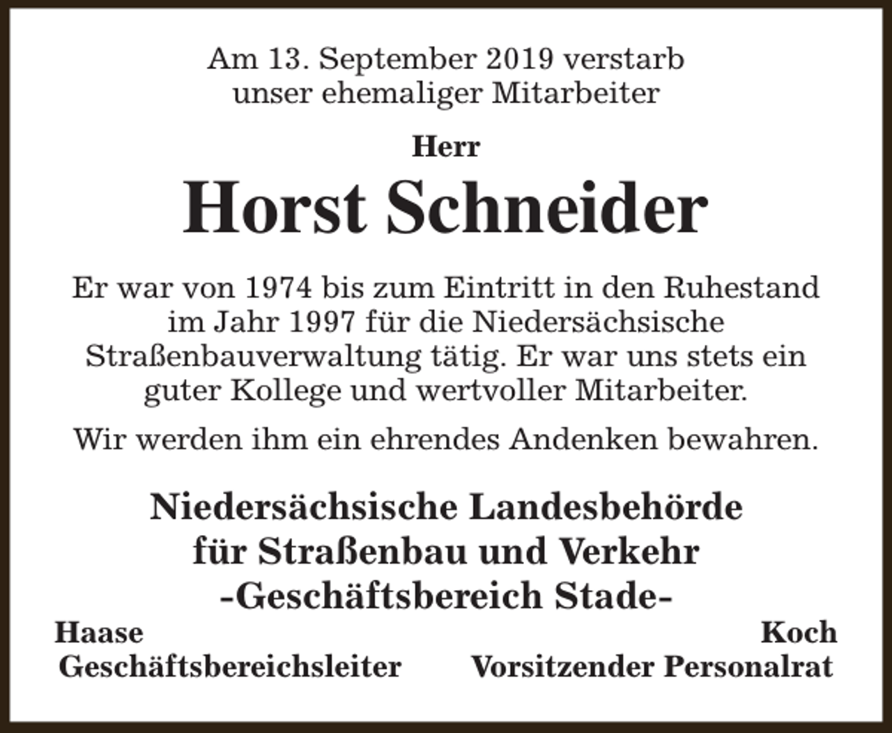 <p>Am 13. September 2019 verstarb<br />unser ehemaliger Mitarbeiter<br />Herr</p><p>Horst Schneider<br />Er war von 1974 bis zum Eintritt in den Ruhestand<br />im Jahr 1997 für die Niedersächsische<br />Straßenbauverwaltung tätig. Er war uns stets ein<br />guter Kollege und wertvoller Mitarbeiter.<br />Wir werden ihm ein ehrendes Andenken bewahren.</p><p>Niedersächsische Landesbehörde<br />für Straßenbau und Verkehr<br />-Geschäftsbereich Stade-</p><p>Haase<br />Geschäftsbereichsleiter</p><p>Koch<br />Vorsitzender Personalrat</p>