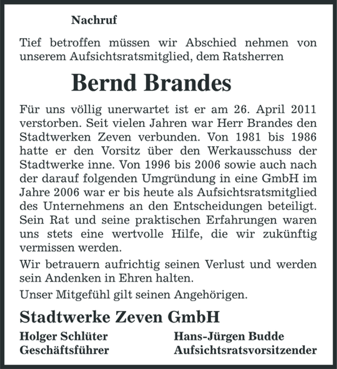 <p>Nachruf Tief betroffen müssen wir Abschied nehmen von unserem Aufsichtsratsmitglied, dem Ratsherren</p><p>Bernd Brandes<br />Für uns völlig unerwartet ist er am 26. April 2011 verstorben. Seit vielen Jahren war Herr Brandes den Stadtwerken Zeven verbunden. Von 1981 bis 1986 hatte er den Vorsitz über den Werkausschuss der Stadtwerke inne. Von 1996 bis 2006 sowie auch nach der darauf folgenden Umgründung in eine GmbH im Jahre 2006 war er bis heute als Aufsichtsratsmitglied des Unternehmens an den Entscheidungen beteiligt. Sein Rat und seine praktischen Erfahrungen waren uns stets eine wertvolle Hilfe, die wir zukünftig vermissen werden. Wir betrauern aufrichtig seinen Verlust und werden sein Andenken in Ehren halten. Unser Mitgefühl gilt seinen Angehörigen.</p><p>Stadtwerke Zeven GmbH<br />Holger Schlüter Geschäftsführer Hans-Jürgen Budde Aufsichtsratsvorsitzender</p>