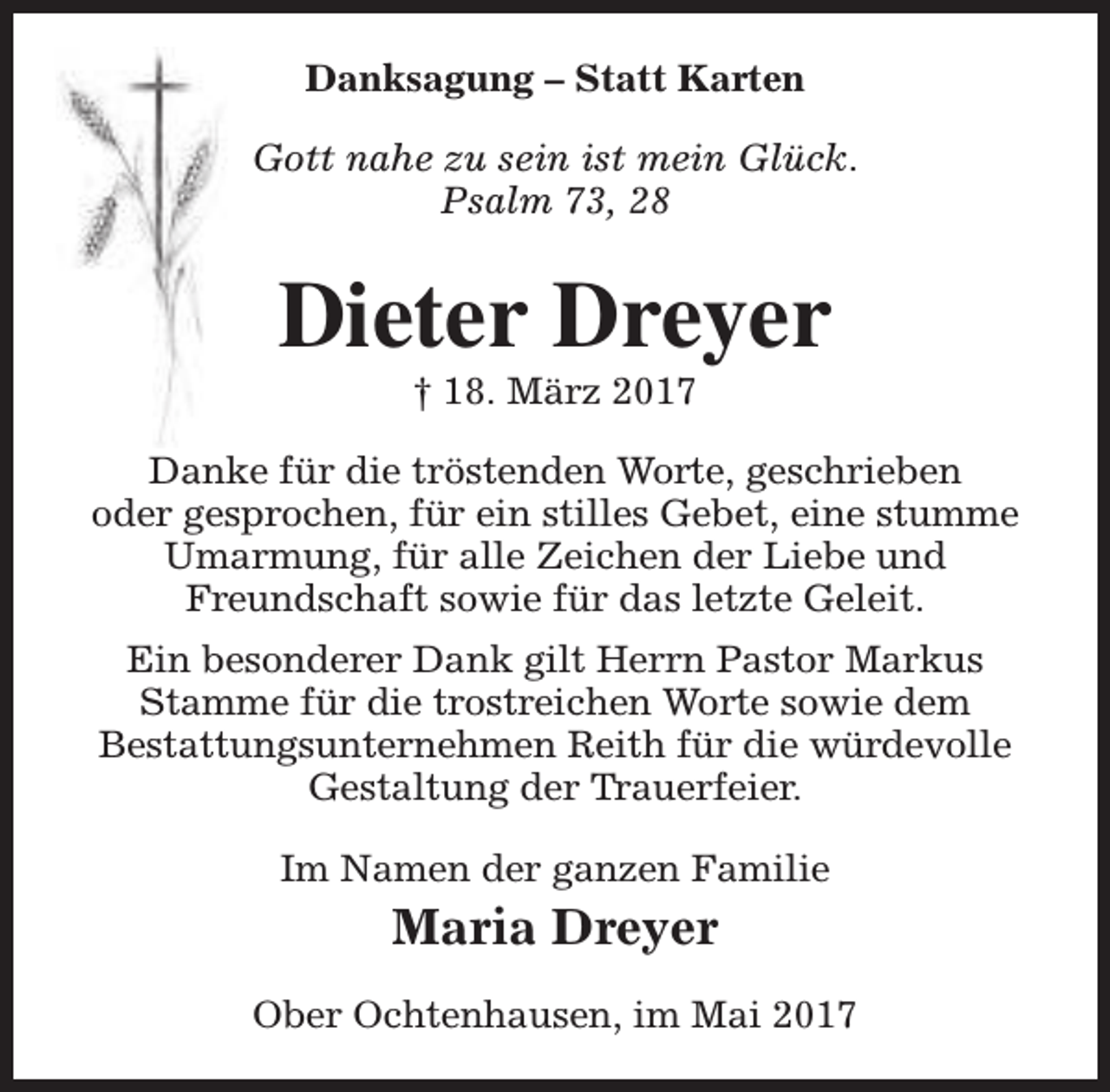 <p>Danksagung – Statt Karten<br />Gott nahe zu sein ist mein Glück.<br />Psalm 73, 28</p><p>Dieter Dreyer<br />† 18. März 2017</p><p>Danke für die tröstenden Worte, geschrieben<br />oder gesprochen, für ein stilles Gebet, eine stumme<br />Umarmung, für alle Zeichen der Liebe und<br />Freundschaft sowie für das letzte Geleit.<br />Ein besonderer Dank gilt Herrn Pastor Markus<br />Stamme für die trostreichen Worte sowie dem<br />Bestattungsunternehmen Reith für die würdevolle<br />Gestaltung der Trauerfeier.<br />Im Namen der ganzen Familie</p><p>Maria Dreyer<br />Ober Ochtenhausen, im Mai 2017</p>