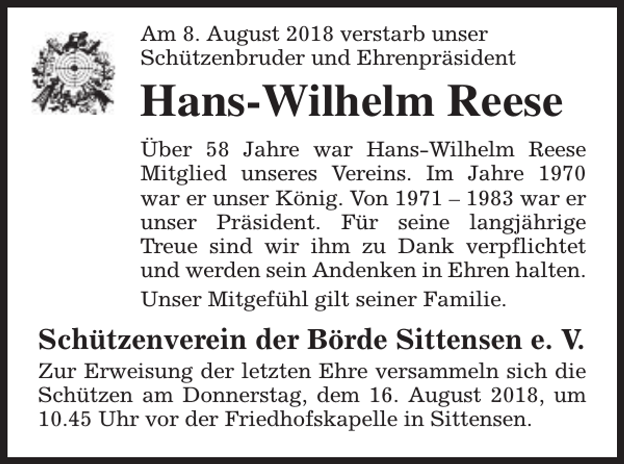 <p>Am 8. August 2018 verstarb unser<br />Schützenbruder und Ehrenpräsident</p><p>Hans-Wilhelm Reese<br />Über 58 Jahre war Hans-Wilhelm Reese<br />Mitglied unseres Vereins. Im Jahre 1970<br />war er unser König. Von 1971 – 1983 war er<br />unser Präsident. Für seine langjährige<br />Treue sind wir ihm zu Dank verpflichtet<br />und werden sein Andenken in Ehren halten.<br />Unser Mitgefühl gilt seiner Familie.</p><p>Schützenverein der Börde Sittensen e. V.</p><p>Zur Erweisung der letzten Ehre versammeln sich die<br />Schützen am Donnerstag, dem 16. August 2018, um<br />10.45 Uhr vor der Friedhofskapelle in Sittensen.</p>