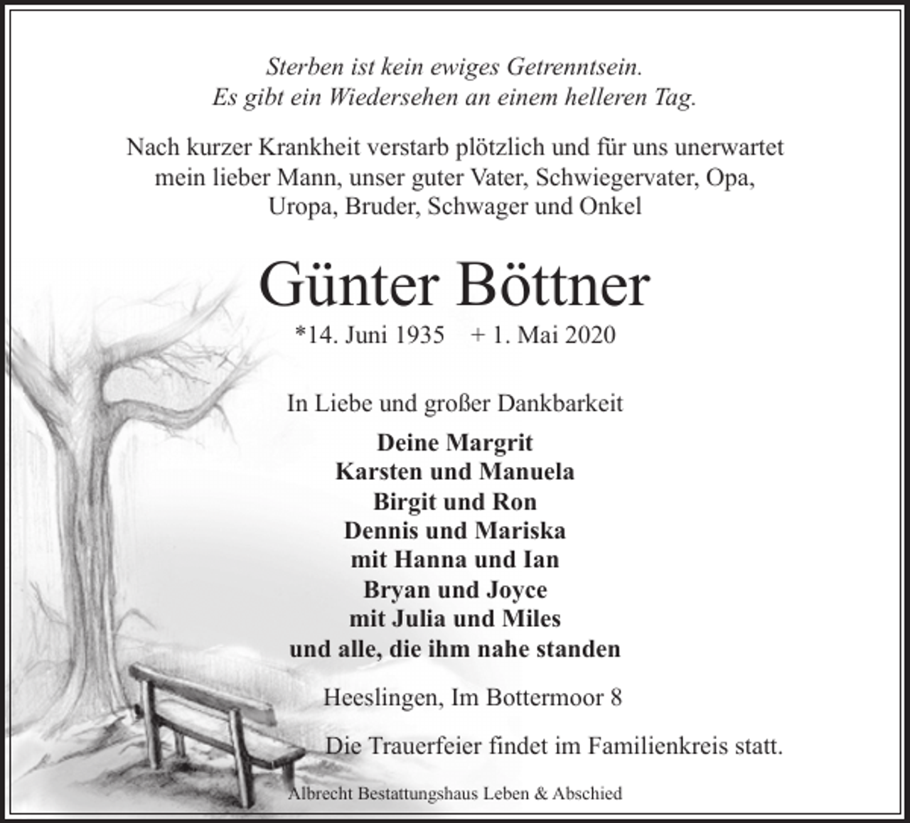 <p>Sterben ist kein ewiges Getrenntsein.<br />Es gibt ein Wiedersehen an einem helleren Tag.<br />Nach kurzer Krankheit verstarb plötzlich und für uns unerwartet<br />mein lieber Mann, unser guter Vater, Schwiegervater, Opa,<br />Uropa, Bruder, Schwager und Onkel</p><p>Günter Böttner<br />*14. Juni 1935</p><p>+ 1. Mai 2020</p><p>In Liebe und großer Dankbarkeit<br />Deine Margrit<br />Karsten und Manuela<br />Birgit und Ron<br />Dennis und Mariska<br />mit Hanna und Ian<br />Bryan und Joyce<br />mit Julia und Miles<br />und alle, die ihm nahe standen<br />Heeslingen, Im Bottermoor 8<br />Die Trauerfeier findet im Familienkreis statt.<br />Albrecht Bestattungshaus Leben &amp; Abschied</p>
