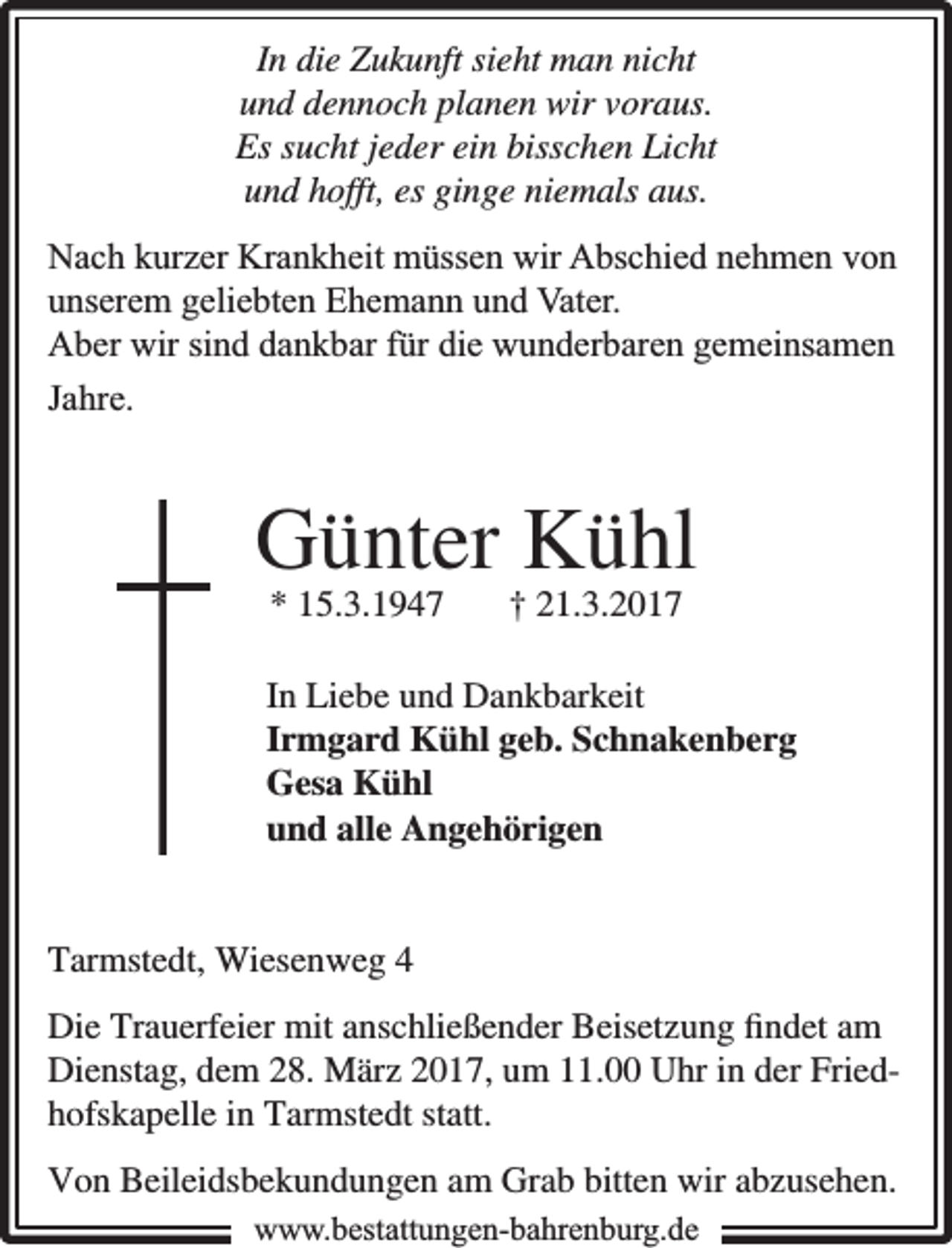 <p>In die Zukunft sieht man nicht<br />und dennoch planen wir voraus.<br />Es sucht jeder ein bisschen Licht<br />und hofft, es ginge niemals aus.<br />Nach kurzer Krankheit müssen wir Abschied nehmen von<br />unserem geliebten Ehemann und Vater.<br />Aber wir sind dankbar für die wunderbaren gemeinsamen<br />Jahre.</p><p>Günter Kühl<br />* 15.3.1947</p><p>† 21.3.2017</p><p>In Liebe und Dankbarkeit<br />Irmgard Kühl geb. Schnakenberg<br />Gesa Kühl<br />und alle Angehörigen<br />Tarmstedt, Wiesenweg 4<br />Die Trauerfeier mit anschließender Beisetzung ﬁndet am<br />Dienstag, dem 28. März 2017, um 11.00 Uhr in der Friedhofskapelle in Tarmstedt statt.<br />Von Beileidsbekundungen am Grab bitten wir abzusehen.<br />www.bbestattungen-bbahhrenbburg.dde</p>
