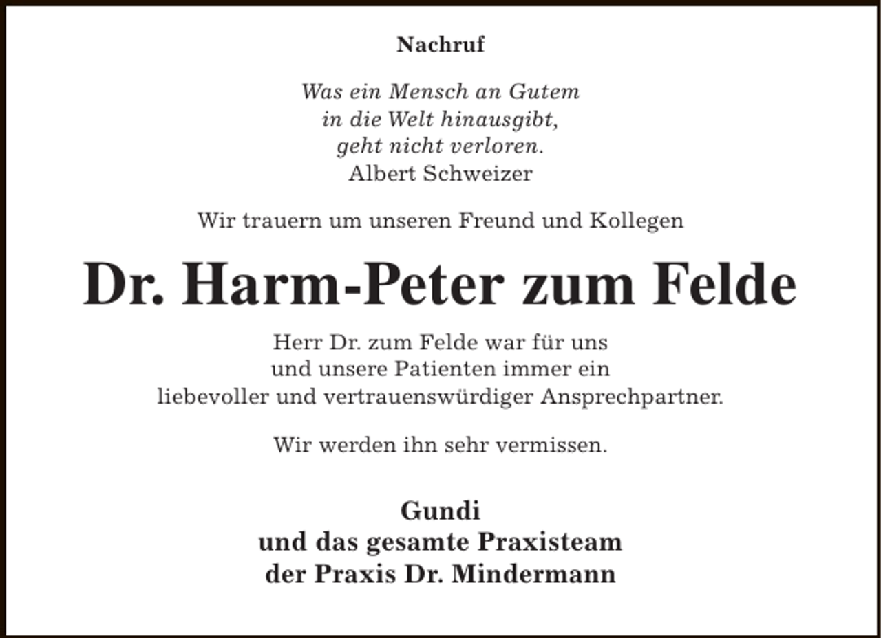 <p>Nachruf<br />Was ein Mensch an Gutem<br />in die Welt hinausgibt,<br />geht nicht verloren.<br />Albert Schweizer<br />Wir trauern um unseren Freund und Kollegen</p><p>Dr. Harm-Peter zum Felde<br />Herr Dr. zum Felde war für uns<br />und unsere Patienten immer ein<br />liebevoller und vertrauenswürdiger Ansprechpartner.<br />Wir werden ihn sehr vermissen.</p><p>Gundi<br />und das gesamte Praxisteam<br />der Praxis Dr. Mindermann</p>