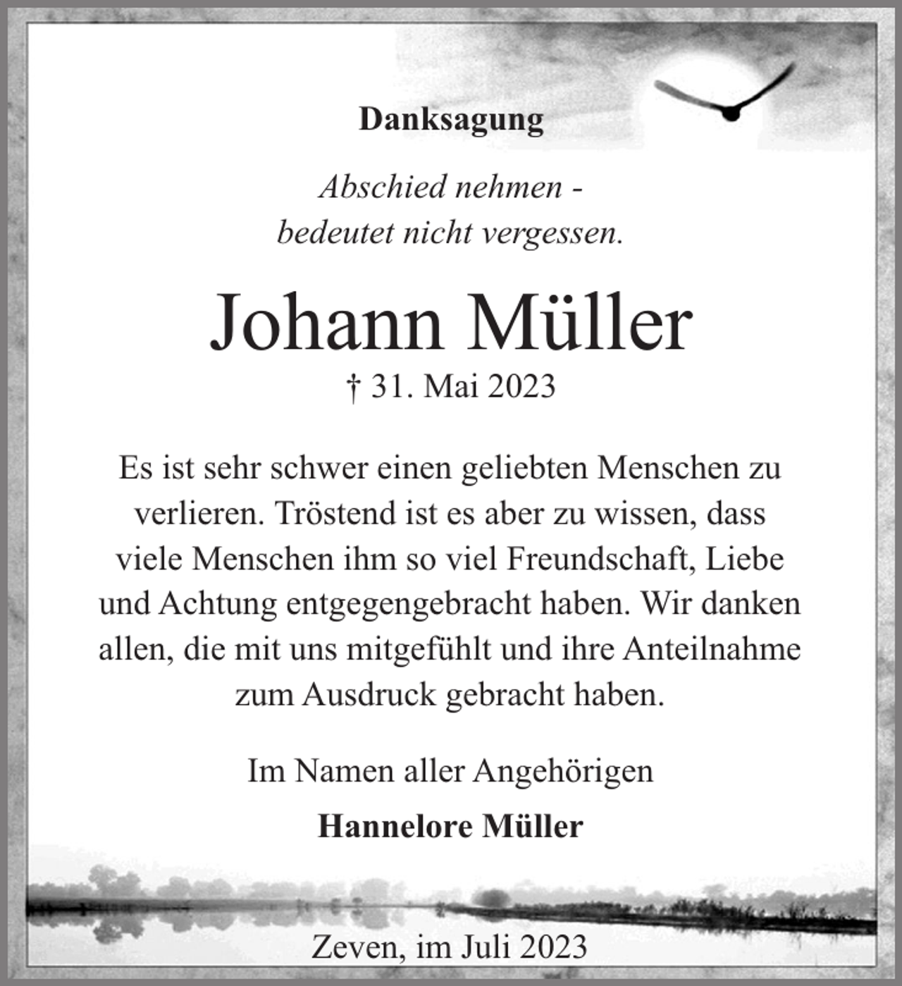 <p>Danksagung<br />Abschied nehmen bedeutet nicht vergessen.</p><p>Johann Müller<br />† 31. Mai 2023</p><p>Es ist sehr schwer einen geliebten Menschen zu<br />verlieren. Tröstend ist es aber zu wissen, dass<br />viele Menschen ihm so viel Freundschaft, Liebe<br />und Achtung entgegengebracht haben. Wir danken<br />allen, die mit uns mitgefühlt und ihre Anteilnahme<br />zum Ausdruck gebracht haben.<br />Im Namen aller Angehörigen<br />Hannelore Müller<br />Zeven, im Juli 2023</p>