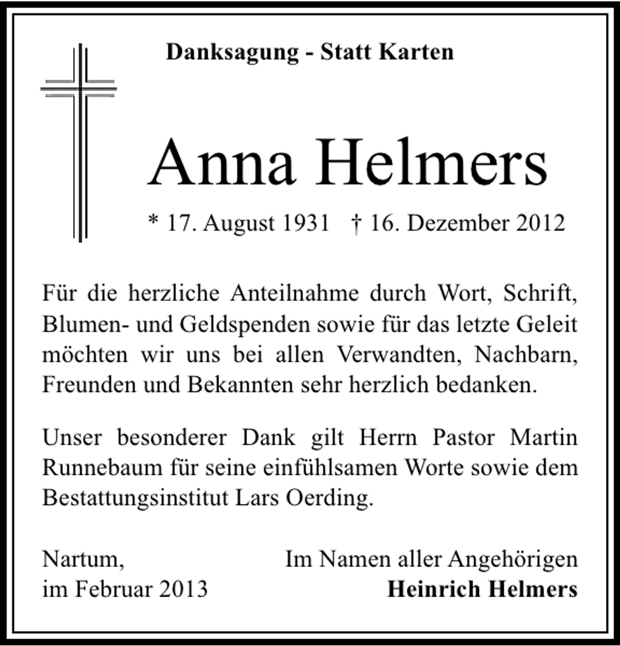 <p>Danksagung - Statt Karten</p><p>Anna Helmers</p><p>* 17. August 1931 † 16. Dezember 2012</p><p>Für die herzliche Anteilnahme durch Wort, Schrift,<br />Blumen- und Geldspenden sowie für das letzte Geleit<br />möchten wir uns bei allen Verwandten, Nachbarn,<br />Freunden und Bekannten sehr herzlich bedanken.<br />Unser besonderer Dank gilt Herrn Pastor Martin<br />Runnebaum für seine einfühlsamen Worte sowie dem<br />Bestattungsinstitut Lars Oerding.<br />Nartum,<br />im Februar 2013</p><p>Im Namen aller Angehörigen<br />Heinrich Helmers</p>