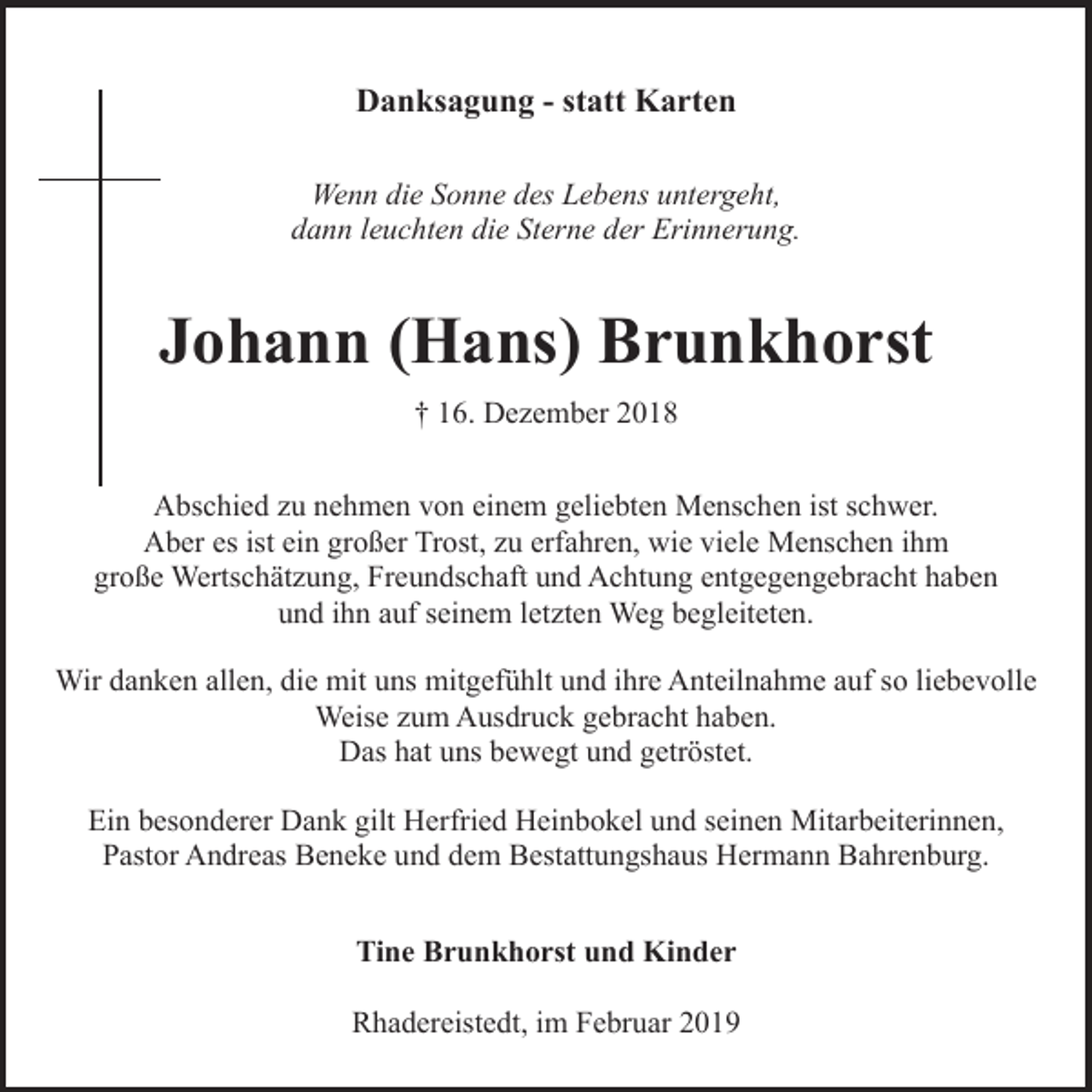 <p>Danksagung - statt Karten<br />Wenn die Sonne des Lebens untergeht,<br />dann leuchten die Sterne der Erinnerung.</p><p>Johann (Hans) Brunkhorst<br />† 16. Dezember 2018<br />Abschied zu nehmen von einem geliebten Menschen ist schwer.<br />Aber es ist ein großer Trost, zu erfahren, wie viele Menschen ihm<br />große Wertschätzung, Freundschaft und Achtung entgegengebracht haben<br />und ihn auf seinem letzten Weg begleiteten.<br />Wir danken allen, die mit uns mitgefühlt und ihre Anteilnahme auf so liebevolle<br />Weise zum Ausdruck gebracht haben.<br />Das hat uns bewegt und getröstet.<br />Ein besonderer Dank gilt Herfried Heinbokel und seinen Mitarbeiterinnen,<br />Pastor Andreas Beneke und dem Bestattungshaus Hermann Bahrenburg.<br />Tine Brunkhorst und Kinder<br />Rhadereistedt, im Februar 2019</p>