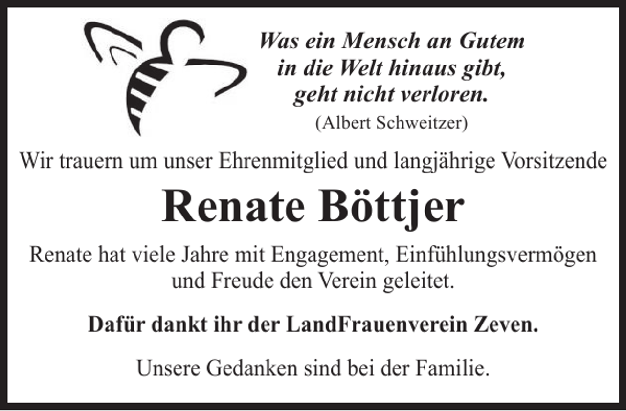 <p>Was ein Mensch an Gutem<br />in die Welt hinaus gibt,<br />geht nicht verloren.<br />(Albert Schweitzer)</p><p>Wir trauern um unser Ehrenmitglied und langjährige Vorsitzende</p><p>Renate Böttjer</p><p>Renate hat viele Jahre mit Engagement, Einfühlungsvermögen<br />und Freude den Verein geleitet.<br />Dafür dankt ihr der LandFrauenverein Zeven.<br />Unsere Gedanken sind bei der Familie.</p>