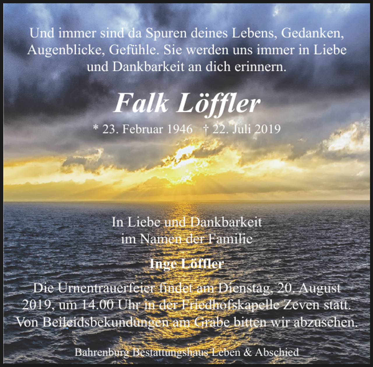 <p>Und immer sind da Spuren deines Lebens, Gedanken,<br />Augenblicke, Gefühle. Sie werden uns immer in Liebe<br />und Dankbarkeit an dich erinnern.</p><p>Falk Löffler</p><p>* 23. Februar 1946 † 22. Juli 2019</p><p>In Liebe und Dankbarkeit<br />im Namen der Familie<br />Inge Löffler<br />Die Urnentrauerfeier findet am Dienstag, 20. August<br />2019, um 14.00 Uhr in der Friedhofskapelle Zeven statt.<br />Von Beileidsbekundungen am Grabe bitten wir abzusehen.<br />Bahrenburg Bestattungshaus Leben &amp; Abschied</p>