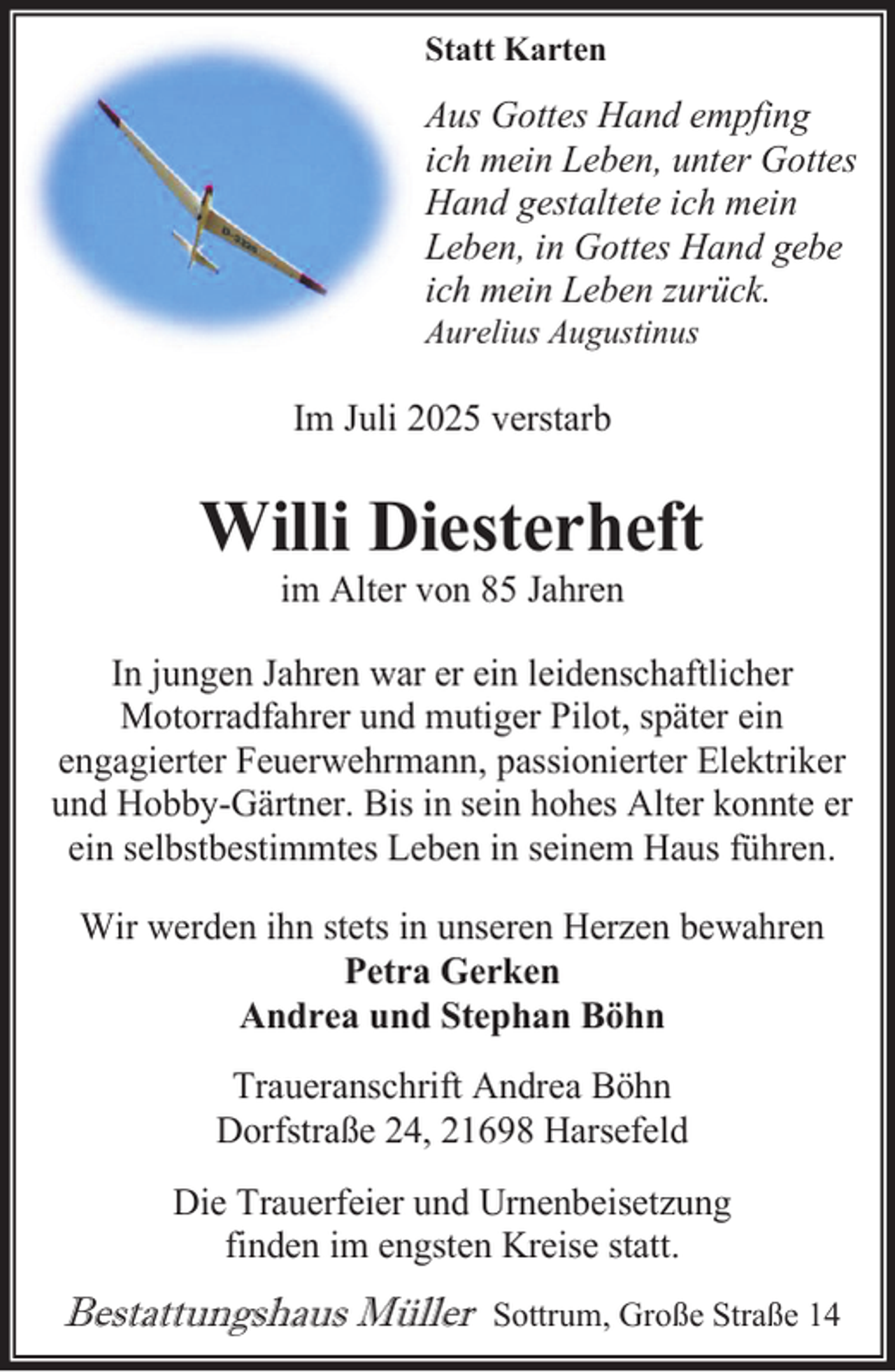 <p>Statt Karten</p><p>Aus Gottes Hand empfing<br />ich mein Leben, unter Gottes<br />Hand gestaltete ich mein<br />Leben, in Gottes Hand gebe<br />ich mein Leben zurück.<br />Aurelius Augustinus</p><p>Im Juli 2025 verstarb</p><p>Willi Diesterheft<br />im Alter von 85 Jahren</p><p>In jungen Jahren war er ein leidenschaftlicher<br />Motorradfahrer und mutiger Pilot, später ein<br />engagierter Feuerwehrmann, passionierter Elektriker<br />und Hobby-Gärtner. Bis in sein hohes Alter konnte er<br />ein selbstbestimmtes Leben in seinem Haus führen.<br />Wir werden ihn stets in unseren Herzen bewahren<br />Petra Gerken<br />Andrea und Stephan Böhn<br />Traueranschrift Andrea Böhn<br />Dorfstraße 24, 21698 Harsefeld<br />Die Trauerfeier und Urnenbeisetzung<br />finden im engsten Kreise statt.</p><p>Bestattungshaus Müller</p><p>Sottrum, Große Straße 14</p>