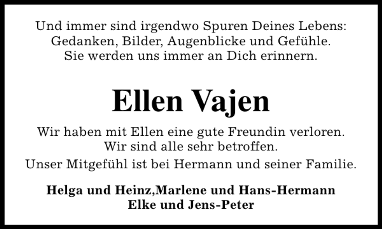 <p>Und immer sind irgendwo Spuren Deines Lebens:<br />Gedanken, Bilder, Augenblicke und Gefühle.<br />Sie werden uns immer an Dich erinnern.</p><p>Ellen Vajen<br />Wir haben mit Ellen eine gute Freundin verloren.<br />Wir sind alle sehr betroffen.<br />Unser Mitgefühl ist bei Hermann und seiner Familie.<br />Helga und Heinz,Marlene und Hans-Hermann<br />Elke und Jens-Peter</p>
