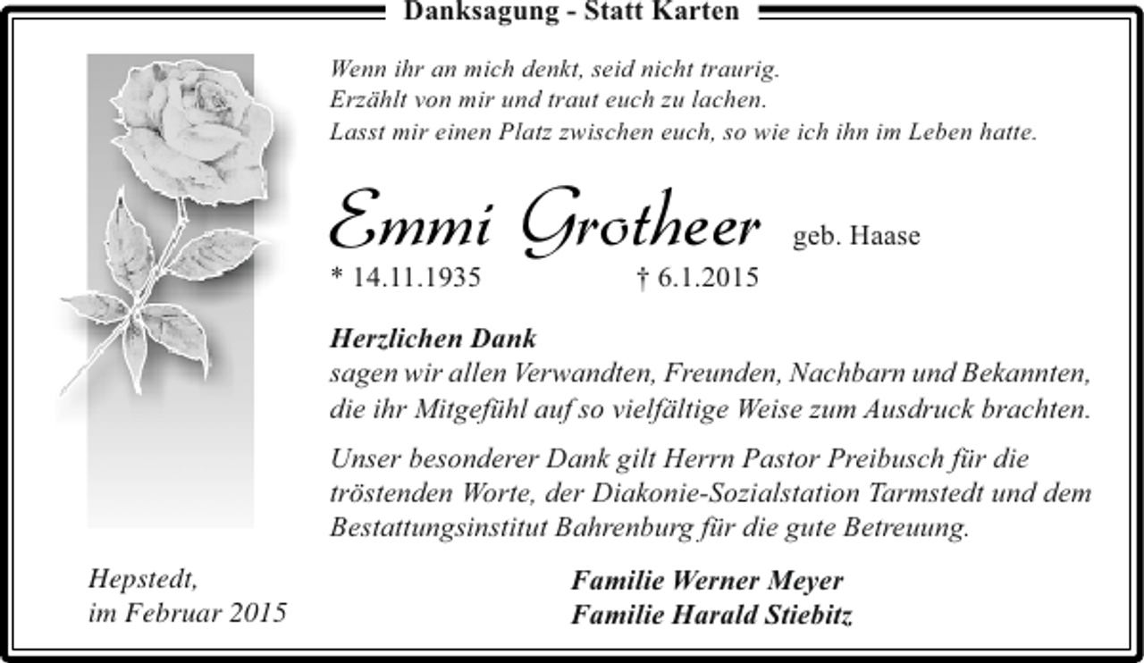 <p>Danksagung - Statt Karten<br />Wenn ihr an mich denkt, seid nicht traurig.<br />Erzählt von mir und traut euch zu lachen.<br />Lasst mir einen Platz zwischen euch, so wie ich ihn im Leben hatte.</p><p>Emmi Grotheer<br />* 14.11.1935</p><p>geb. Haase</p><p>† 6.1.2015</p><p>Herzlichen Dank<br />sagen wir allen Verwandten, Freunden, Nachbarn und Bekannten,<br />die ihr Mitgefühl auf so vielfältige Weise zum Ausdruck brachten.<br />Unser besonderer Dank gilt Herrn Pastor Preibusch für die<br />tröstenden Worte, der Diakonie-Sozialstation Tarmstedt und dem<br />Bestattungsinstitut Bahrenburg für die gute Betreuung.<br />Hepstedt,<br />im Februar 2015</p><p>Familie Werner Meyer<br />Familie Harald Stiebitz</p>