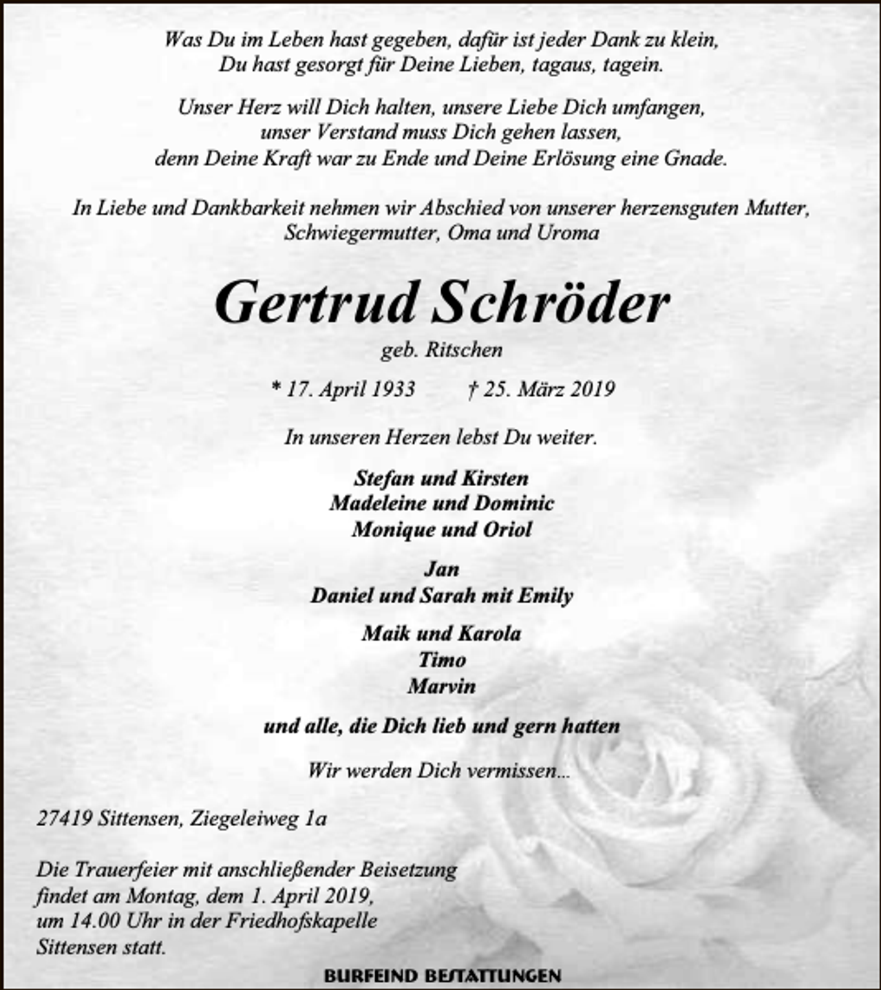 <p>Was Du im Leben hast gegeben, dafür ist jeder Dank zu klein,<br />Du hast gesorgt für Deine Lieben, tagaus, tagein.<br />Unser Herz will Dich halten, unsere Liebe Dich umfangen,<br />unser Verstand muss Dich gehen lassen,<br />denn Deine Kraft war zu Ende und Deine Erlösung eine Gnade.<br />In Liebe und Dankbarkeit nehmen wir Abschied von unserer herzensguten Mutter,<br />Schwiegermutter, Oma und Uroma</p><p>Gertrud Schröder<br />geb. Ritschen</p><p>* 17. April 1933</p><p>† 25. März 2019</p><p>In unseren Herzen lebst Du weiter.<br />Stefan und Kirsten<br />Madeleine und Dominic<br />Monique und Oriol<br />Jan<br />Daniel und Sarah mit Emily<br />Maik und Karola<br />Timo<br />Marvin<br />und alle, die Dich lieb und gern hatten<br />Wir werden Dich vermissen…<br />27419 Sittensen, Ziegeleiweg 1a<br />Die Trauerfeier mit anschließender Beisetzung<br />findet am Montag, dem 1. April 2019,<br />um 14.00 Uhr in der Friedhofskapelle<br />Sittensen statt.<br />Burfeind Bestattungen</p>