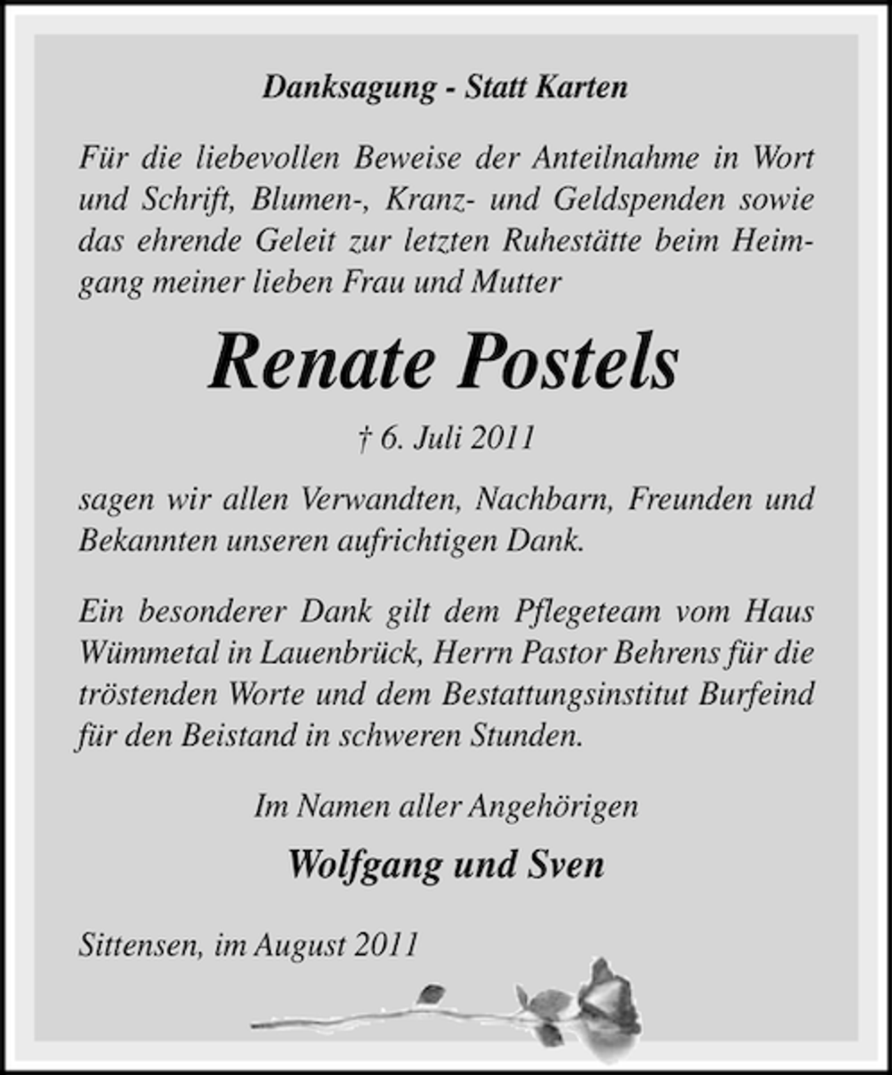 <p>Danksagung - Statt Karten<br />Für die liebevollen Beweise der Anteilnahme in Wort<br />und Schrift, Blumen-, Kranz- und Geldspenden sowie<br />das ehrende Geleit zur letzten Ruhestätte beim Heimgang meiner lieben Frau und Mutter</p><p>Renate Postels<br />† 6. Juli 2011<br />sagen wir allen Verwandten, Nachbarn, Freunden und<br />Bekannten unseren aufrichtigen Dank.<br />Ein besonderer Dank gilt dem Pflegeteam vom Haus<br />Wümmetal in Lauenbrück, Herrn Pastor Behrens für die<br />tröstenden Worte und dem Bestattungsinstitut Burfeind<br />für den Beistand in schweren Stunden.<br />Im Namen aller Angehörigen</p><p>Wolfgang und Sven<br />Sittensen, im August 2011</p>