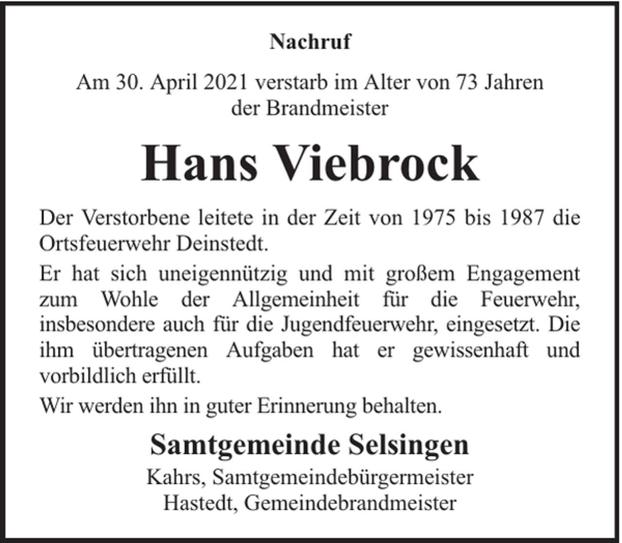 <p>Nachruf<br />Am 30. April 2021 verstarb im Alter von 73 Jahren<br />der Brandmeister</p><p>Hans Viebrock<br />Der Verstorbene leitete in der Zeit von 1975 bis 1987 die<br />Ortsfeuerwehr Deinstedt.<br />Er hat sich uneigennützig und mit großem Engagement<br />zum Wohle der Allgemeinheit für die Feuerwehr,<br />insbesondere auch für die Jugendfeuerwehr, eingesetzt. Die<br />ihm übertragenen Aufgaben hat er gewissenhaft und<br />vorbildlich erfüllt.<br />Wir werden ihn in guter Erinnerung behalten.</p><p>Samtgemeinde Selsingen</p><p>Kahrs, Samtgemeindebürgermeister<br />Hastedt, Gemeindebrandmeister</p>