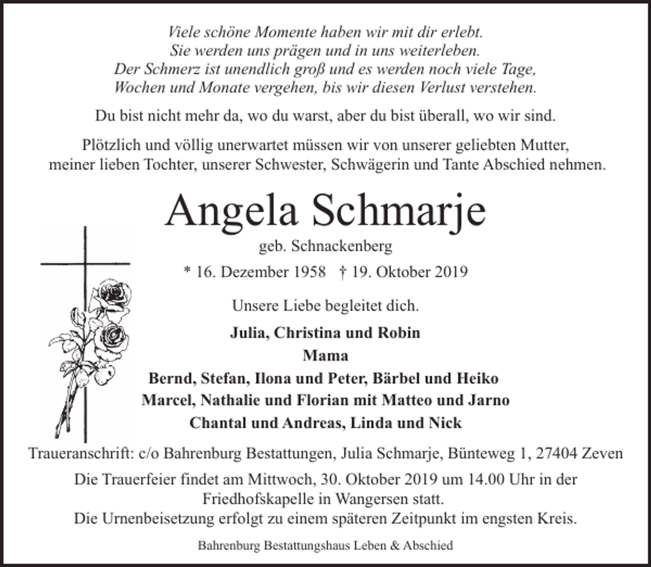 <p>Viele schöne Momente haben wir mit dir erlebt.<br />Sie werden uns prägen und in uns weiterleben.<br />Der Schmerz ist unendlich groß und es werden noch viele Tage,<br />Wochen und Monate vergehen, bis wir diesen Verlust verstehen.<br />Du bist nicht mehr da, wo du warst, aber du bist überall, wo wir sind.<br />Plötzlich und völlig unerwartet müssen wir von unserer geliebten Mutter,<br />meiner lieben Tochter, unserer Schwester, Schwägerin und Tante Abschied nehmen.</p><p>Angela Schmarje<br />geb. Schnackenberg</p><p>* 16. Dezember 1958 † 19. Oktober 2019<br />Unsere Liebe begleitet dich.<br />Julia, Christina und Robin<br />Mama<br />Bernd, Stefan, Ilona und Peter, Bärbel und Heiko<br />Marcel, Nathalie und Florian mit Matteo und Jarno<br />Chantal und Andreas, Linda und Nick<br />Traueranschrift: c/o Bahrenburg Bestattungen, Julia Schmarje, Bünteweg 1, 27404 Zeven<br />Die Trauerfeier findet am Mittwoch, 30. Oktober 2019 um 14.00 Uhr in der<br />Friedhofskapelle in Wangersen statt.<br />Die Urnenbeisetzung erfolgt zu einem späteren Zeitpunkt im engsten Kreis.<br />Bahrenburg Bestattungshaus Leben &amp; Abschied</p>